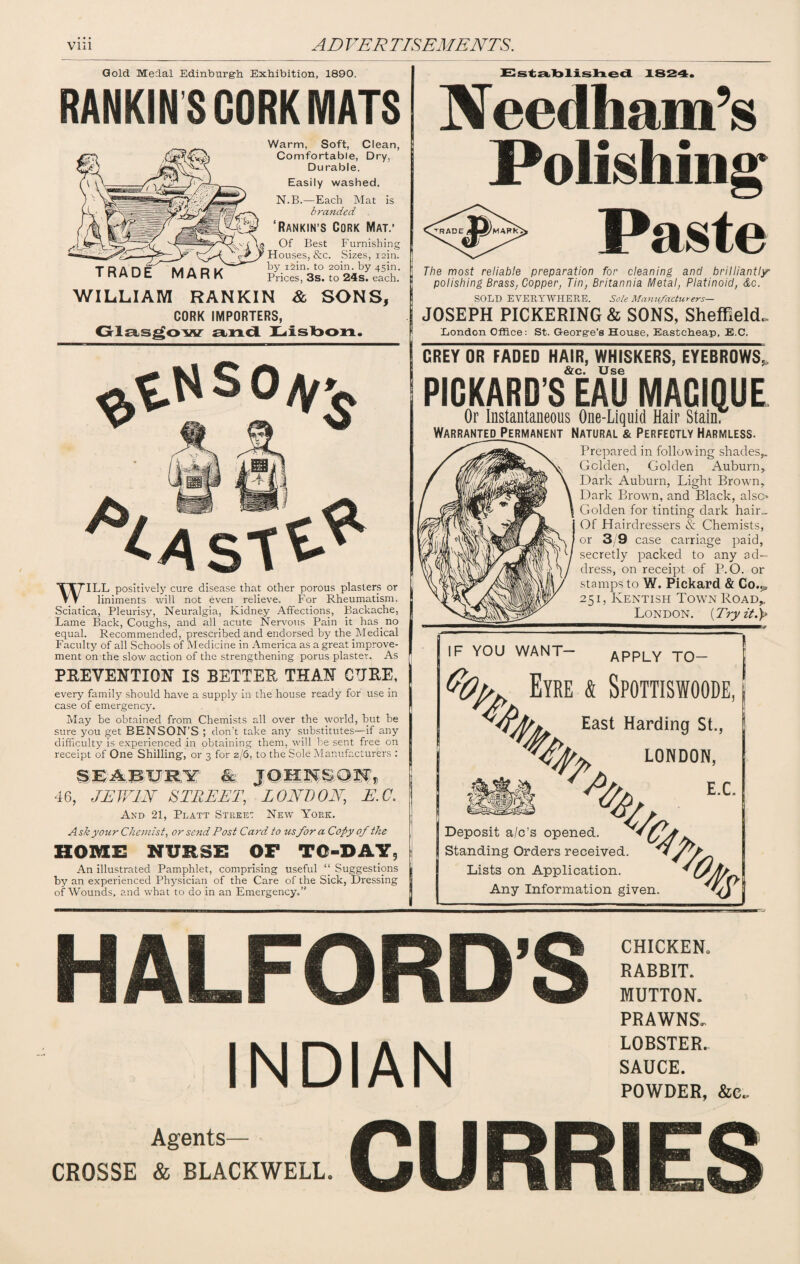 Gold Medal Edinburgh Exhibition, 1890. RANKIN S CORK MATS TRADE MARK Warm, Soft, Clean, Comfortable, Dry, Durable. Easily washed. N.B.—Each Mat is branded ‘Rankin’S Cork Mat.’ Of Best Furnishing Houses, &c. Sizes, rain. ] by i2in. to 2oin. by 45m. Prices, 3s. to 24s. each. WILLIAM RANKIN & SONS, CORK IMPORTERS, Glasgow and Lisbon. 11 dCAsT^ WILL positively cure disease that other porous plasters or liniments will not even relieve. For Rheumatism. Sciatica, Pleurisy, Neuralgia, Kidney Affections, Backache, Lame Back, Coughs, and all acute Nervous Pain it has.no equal. Recommended, prescribed and endorsed by the.Medical Faculty of all Schools of Medicine in America as a great improve¬ ment on the slow action of the strengthening porus plaster. As PREVENTION IS BETTER THAN CURE, every family should have a supply in the house ready for use in case of emergency. May be obtained from Chemists all over the world, but be sure you get BENSON’S ; don’t take any substitutes—if any difficulty is experienced in obtaining them, will be sent free on receipt of One Shilling, or 3 for 2/6, to the Sole Manufacturers : SEAEORY & JOHNSON, 46, JEWIN' STREET, LONDON, E.C. And 21, Platt Street New York. Ask your Chemist, or send Post Card, to us for a Copy of the HOME NURSE OF TO-DAY, An illustrated Pamphlet, comprising useful “ Suggestions by an experienced Physician of the Care of the Sick, Dressing of Wounds, and what to do in an Emergency.” Established 1824. Needham’s Polishing Paste The most reliable preparation for cleaning and brilliantly polishing Brass, Copper, Tin, Britannia Metal, Platinoid, &c. SOLD EVERYWHERE. Sole Manufacturers— JOSEPH PICKERING & SONS, Sheffield. London Office: St. George’s House, Eastcheap, E.C. DREY OR FADED HAIR, WHISKERS, EYEBROWS,, &c Use PICKARD S EAU MAGIQUE Or Instantaneous One-Liquid Hair Stain. WarrantedJ’ermanent Natural & Perfectly Harmless. Prepared in following shades,. Golden, Golden Auburn, Dark Auburn, Light Brown, Dark Brown, and Black, also Golden for tinting dark hair„ Of Hairdressers & Chemists, or 3/9 case carriage paid, secretly packed to any ad¬ dress, on receipt of P. O. or stamps to W. Pickard & Co.^ 251, Kentish Town Road, London. (Try it.)> IF YOU WANT— APPLY TO- 1 Eyre & Spottiswoode, a? % East Harding St., % LONDON, E.C. Deposit a/o's opened Standing Orders received. Lists on Application. Any Information given % fa % HALFORDS INDIAN CHICKEN. RABBIT. MUTTON. PRAWNS. LOBSTER. SAUCE. POWDER, &c„ Agents— CROSSE & BLACKWELL. CURRIES