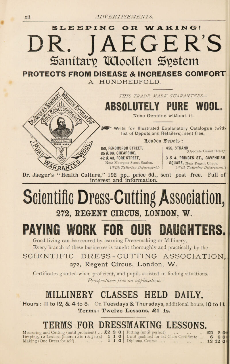 LEEPING OR W AKING! DR 9 JAEGER'S Sanitary Woollen System PROTECTS FROM DISEASE & INCREASES COMFORT A HUNDREDFOLD. THIS TRADE MARK GUARANTEES— ABSOLUTELY PURE WOOL None Genuine without it. Write for Illustrated Explanatory Catalogue (with list of Depots and Retailers), sent free. Xon&on depots : 456, STRAND 158, FENCHURCH STREET. 85 & 86, CHEAPSIDE. 42 & 43, FORE STREET, Near Moorgate Street Station. (With Tailoring Department.) (Opposite Grand Hotel£. 3 & 4, PRINCES ST., CAVENDISH SQUARE, Near Regent Circus. (With Tailoring Department P) Dr. Jaeger’s “Health Culture,” 192 pp., price 6d., sent post free. Full of interest and information. Scientific Dress-Cutting Association, 272, REGENT CIRCUS, LONDON, W. PAYING WORK FOR OUR DAUGHTERS. Good living can be secured by learning Dress-making or Millinery. Every branch of these businesses is taught thoroughly and practically by the SCIENTIFIC DRESS-CUTTING ASSOCIATION, 272, Regent Circus, London, W. Certificates granted when proficient, and pupils assisted in finding situations. Prospectuses free on application. MILLINERY CLASSES HELD DAILY. Hours : II to 12, & 4 to 5. On Tuesdays & Thursdays, additional hours, 10 to 11. Terms: Twelve Lessons, £1 Is. TERMS FOR DRESSMAKING LESSONS. Measuring and Cutting (until proficient) ... £2 2 O Draping, 12 Lessons (hours 12 to 1 & 3 to 4) 110 Fitting (until perfect) ... ... ... £2 2 O Until qualified for 1st Class Certificate ... 6 6 0