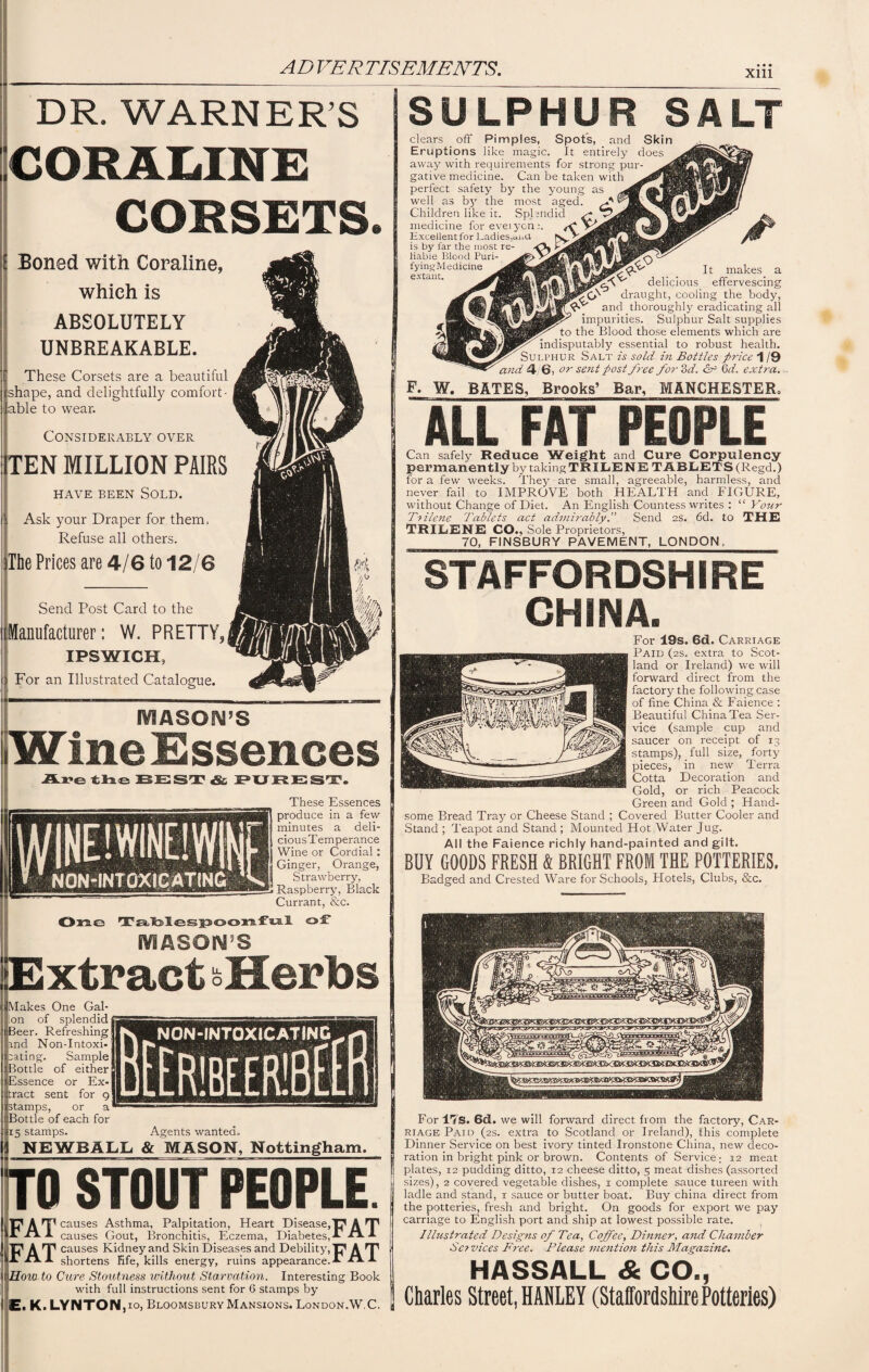 xm DR. WARNER’S COSALINE CORSETS. Boned with Coraline, which is ABSOLUTELY UNBREAKABLE. ' These Corsets are a beautiful shape, and delightfully comfort¬ able to wear. Considerably over TEN MILLION PAIRS HAVE BEEN SOLD. Ask your Draper for them, Refuse all others. The Prices are 4/6 to 12/6 Send Post Card to the Manufacturer: W. PRETTY, IPSWICH, For an Illustrated Catalogue. MASON’S W ine Essences Are the BEST & PUREST. These Essences produce in a few minutes a deli¬ cious Temperance Wine or Cordial : Ginger, Orange, Strawberry, Raspberry, Black Currant, &c. 0$2.£2 Talblespoonful of MASON’S Extract oHerbs Makes One Gal¬ lon of splendid iBeer. Refreshing and Non-Intoxi¬ cating. Sample Bottle of either i Essence or Ex¬ tract sent for g stamps, or a Bottle of each for ! 15 stamps. Agents wanted. NEWBALL & MASON, Nottingham. TO STOUT PEOPLE. 17 A np causes Asthma, Palpitation, Heart Disease,'C* A T' At a*. A causes Gout, Bronchitis, Eczema, Diabetes,! A A PAT causes Kidney and Skin Diseases and Debility,'C1 A T1 It A A shortens life, kills energy, ruins appearance.! -**■ ! How to Cure Stoutness without Starvation. Interesting Book with full instructions sent for 6 stamps by E, K. LYNTONpo, Bloomsbury Mansions. London.W.C. SULPHUR SALT clears off Pimples, Spots, and Skin Eruptions like magic. It entirely does away with requirements for strong pur¬ gative medicine. Can be taken with perfect safety by the young as well as by the most aged. Children like it. Splendid medicine for eveiyone. Excellent for Ladies,and is by far the most re¬ liable Blood Puri- fyingMedicine extant. It makes a delicious effervescing draught, cooling the body, and thoroughly eradicating all impurities. Sulphur Salt supplies to the Blood those elements which are indisputably essential to robust health. Sulphur Salt is sold in Bottles price 1 /9 and 4 6, or sent post free for 3 d. &R 6d. extra. F. W. BATES, Brooks’ Bar, MANCHESTER. ALL FAT PEOPLE Can safely Reduce Weight and Cure Corpulency permanently by taking TRILENE TABLETS (Regd.) for a few weeks. They are small, agreeable, harmless, and never fail to IMPROVE both HEALTH and FIGURE, without Change of Diet. An English Countess writes : “Your Trilene Tablets act admirablySend as. 6d. to THE TRILENE CO., Sole Proprietors, 70, FINSBURY PAVEMENT, LONDON, STAFFORDSHIRE CHINA. For 19s. 6d. Carriage Paid (2s. extra to Scot¬ land or Ireland) we will forward direct from the factory the following case of fine China & Faience : Beautiful China Tea Ser¬ vice (sample cup and saucer on receipt of 13 stamps), _ full size, forty pieces, in new Terra Cotta Decoration and Gold, or rich Peacock Green and Gold ; Hand¬ some Bread Tray or Cheese Stand ; Covered Butter Cooler and Stand ; Teapot and Stand ; Mounted Hot Water Jug. All the Faience richly hand-painted and gilt. BUY GOODS FRESH & BRIGHT FROM THE POTTERIES. Badged and Crested Ware for Schools, Hotels, Clubs, &c. For ITS. 6d. we will forward direct from the factory, Car¬ riage Paid (2s. extra to Scotland or Ireland), this complete Dinner Service on best ivory tinted Ironstone China, new deco¬ ration in bright pink or brown. Contents of Service; 12 meat plates, 12 pudding ditto, 12 cheese ditto, 5 meat dishes (assorted sizes), 2 covered vegetable dishes, 1 complete sauce tureen with ladle and stand, 1 sauce or butter boat. Buy china direct from the potteries, fresh and bright. On goods for export we pay carriage to English port and ship at lowest possible rate. Illustrated Designs of Tea, Coffee, Dinner, and Chamber Services Free. Please mention this Magazine. HASSALL & CO., Charles Street, HANLEY (Staffordshire Potteries)
