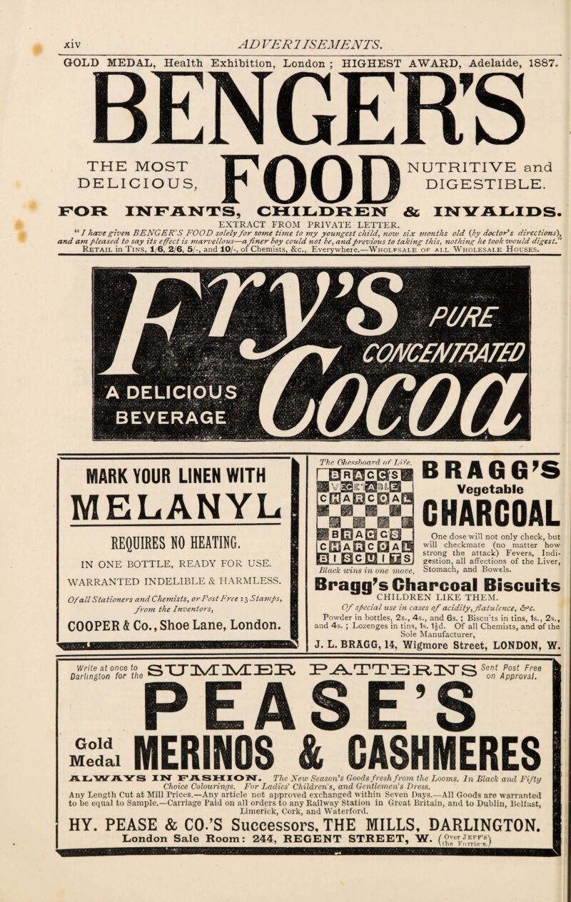 GOLD MEDAL, Health Exhibition, London ; HIGHEST AWARD, Adelaide, 1887- THE MOST Tp NUTRITIVE and DELICIOUS, Ip i IS SIS DIGESTIBLE. FOR INFANTS, CHILDREN & INVALIDS. EXTRACT FROM PRIVATE LETTER. “ I have given BENGER’ S FOOD solely for some tune to my youngest child, now six months old (by doctor's directions'), and am pleased to say its effect is marvellous—a finer boy could not be, and previous to taking this, nothing he took would digest. Retail in Tins, 1/6, 2/6, 5/-, and 10/-, of Chemists, &c., Everywhere.—Wholfsale of ai.l Wholesale Houses. MARK YOUR LINEN WITH MELANYL REQUIRES NO HEATING. IN ONE BOTTLE, READY FOR USE. WARRANTED INDELIBLE & HARMLESS. Of all Stationers and Chemists, or Post Free 13 Stamps, from the Inventors, COOPER & Co., Shoe Lane, London. The Chessboard of Life. ~0R0cBs1 cIUaUIcSaI BRAGG’S Vegetable CHARCOAL One dose will not only check, but will checkmate (no matter how strong the attack) Fevers, Indi¬ gestion, all affections of the Liver, Stomach, and Bowels. Bragg’s Charcoal Biscuits CHILDREN LIKE THEM. Of special use in cases of acidity, flatulence, &c. Powder in bottles, 2s., 4s., and 6s. ; Biscirts in tins, Is., 2s., and 4s. ; Lozenges in tins, Is. 1|d. Of all Chemists, and of the Sole Manufacturer, J. L. BRAGG, 14, Wigmore Street, LONDON, W. c eh a a c h a a Black wins in one move. Write at once to O “T1 |\ A /F TT) L-> Darlington for the & ^ -IVi--LN/J-_CV PATTERNS SZ‘Z<,,T P EA S E’ MERINOS & CASHMERES AI-.'WAYS IN ITjFLSHIO W. The New Season's Goods fresh from the Looms. In Black and Fifty Choice Colourings. For Ladies’ Children's, and Gentlemen's Dress. Any Length Cut at Mill Prices.—Any article not approved exchanged within Seven Days.—All Goods are warranted to be equal to Sample.—Carriage Paid on all orders to any Railway Station in Great Britain, and to Dublin, Belfast, Limerick, Cork, and Waterford. HY. PEASE & CO.’S Successors, THE MILLS, DARLINGTON. Gold Medal London Sale Room: 244, REGENT STREET, W. ( Over JEFF’S lthe Kurrie’S. )