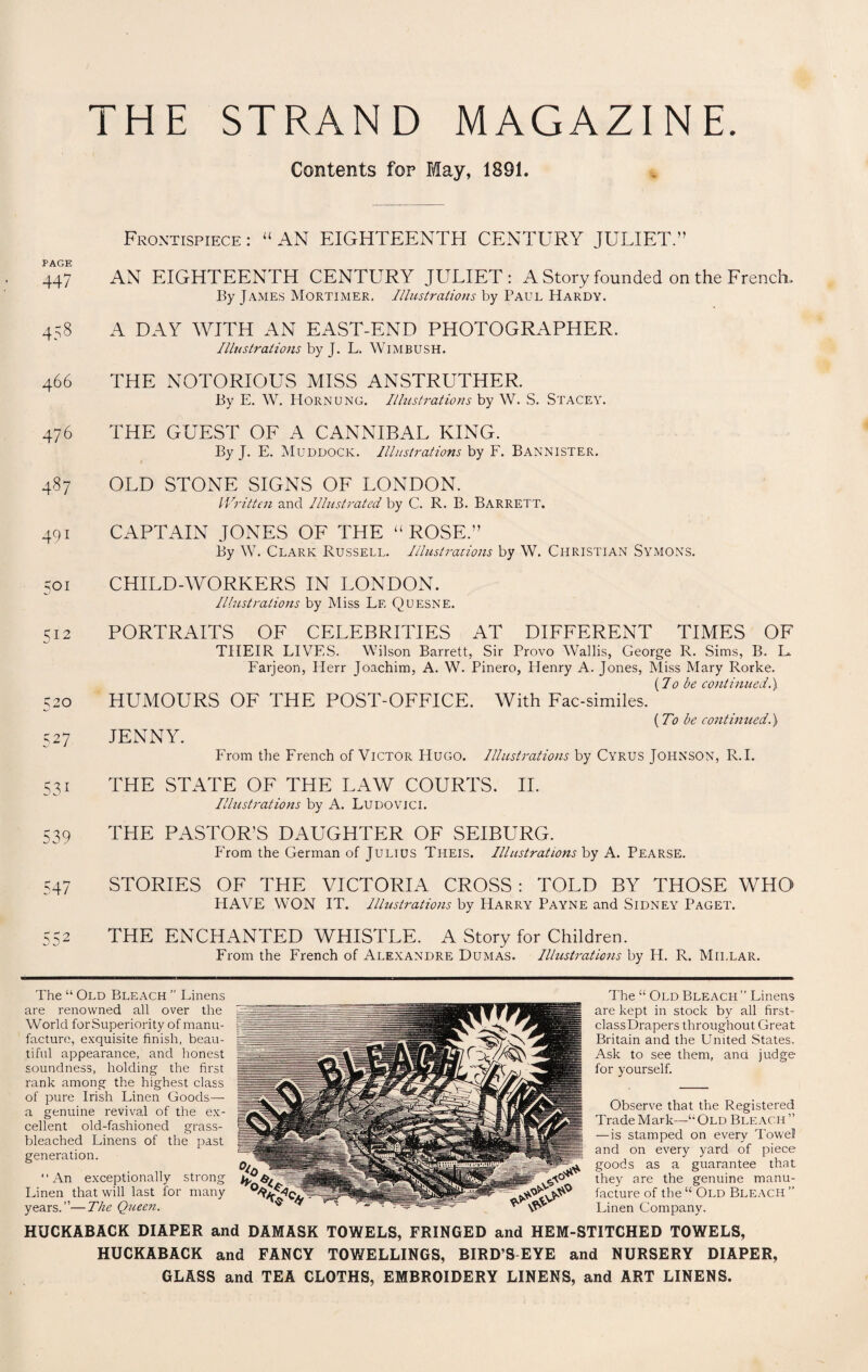 THE STRAND MAGAZINE. Contents fop May, 1891. PAGE 447 458 466 476 487 491 501 S12 520 527 S31 539 547 52 S2 Frontispiece : “ AN EIGHTEENTEI CENTURY JULIET.” AN EIGHTEENTH CENTURY JULIET: A Story founded on the French. By James Mortimer. Illustrations by Paul Hardy. A DAY WITH AN EAST-END PHOTOGRAPHER. Illustrations by J. L. Wimbush. THE NOTORIOUS MISS ANSTRUTHER. By E. W. Hornung. Illustrations by W. S. Stacey. THE GUEST OF A CANNIBAL KING. By J. E. Muddock. Illustrations by F. Bannister. OLD STONE SIGNS OF LONDON. Written and Illustrated by C. R. B. Barrett. CAPTAIN JONES OF THE “ ROSE.” By W. Clark Russell. Illustrations by W. Christian Symons. CHILD-WORKERS IN LONDON. Illustrations by Miss Lf. Quesne. PORTRAITS OF CELEBRITIES AT DIFFERENT TIMES OF THEIR LIVES. Wilson Barrett, Sir Provo Wallis, George R. Sims, B. L. Farjeon, Herr Joachim, A. W. Pinero, Idenry A. Jones, Miss Mary Rorke. {10 be continued.), HUMOURS OF THE POST-OFFICE. With Fac-similes. (To be continued.) JENNY. From the French of Victor Hugo. Illustrations by Cyrus Johnson, R.I. THE STATE OF THE LAW COURTS. II. Illustrations by A. Ludovici. THE PASTOR'S DAUGHTER OF SEIBURG. P'rom the German of Julius Theis. Illustrations by A. Pearse. STORIES OF THE VICTORIA CROSS : TOLD BY THOSE WHO HAVE WON IT. Illustrations by Harry Payne and Sidney Paget. THE ENCHANTED WHISTLE. A Story for Children. From the French of Alexandre Dumas. Illustrations by H. R. Millar. The “ Old Bleach ” Linens are renowned all over the World for Superiority of manu¬ facture, exquisite finish, beau¬ tiful appearance, and honest soundness, holding the first rank among the highest class of pure Irish Linen Goods— a genuine revival of the ex¬ cellent old-fashioned grass- bleached Linens of the past generation. ‘ ‘ An exceptionally strong Linen that will last for many years.”—The Queen. The “ Old Bleach ” Linens are kept in stock by all first- classDrapers throughout Great Britain and the United States. Ask to see them, ana judge for yourself. Observe that the Registered Trade Mark—“Old Bleach” —is stamped on every Towel and on every yard of piece goods as a guarantee that they are the genuine manu¬ facture of the “ Old Bleach ” Linen Company. HUCKABACK DIAPER and DAMASK TOWELS, FRINGED and HEM-STITCHED TOWELS, HUCKABACK and FANCY TOWELLINGS, BIRD’S EYE and NURSERY DIAPER, GLASS and TEA CLOTHS, EMBROIDERY LINENS, and ART LINENS.