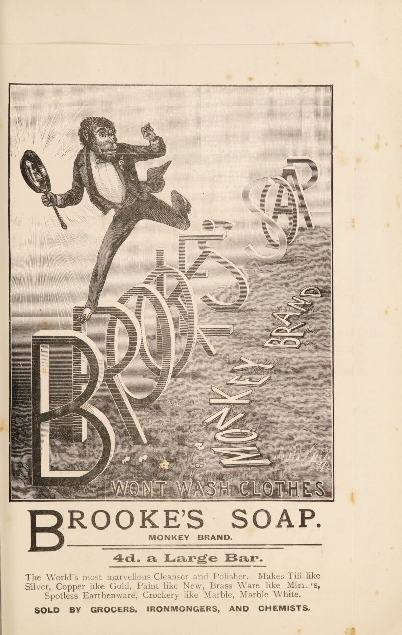 ROOKE’S SOAP. MONKEY BRAND. 4d« a, Bar* The World’s most marvellous Cleanser and Polisher. Makes Tiii like Silver, Copper like Gold, Paint like New, Brass Ware like M$n. rs, Spotless Earthenware, Crockery like Marble, Marble White. SQLP BY GROCERS, IRONMONGERS, AND CHEMISTS.