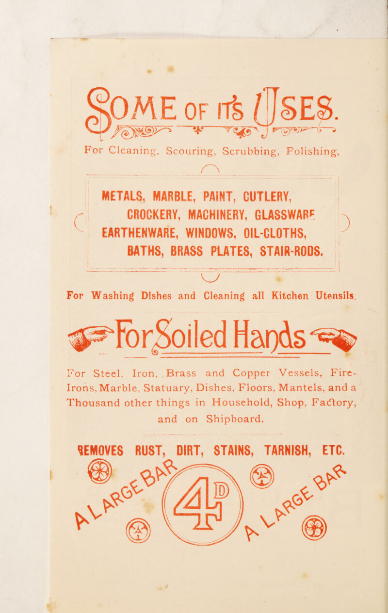 For Cleaning, Scouring, Scrubbing', Folishing, _ METALS, MARBLE, PAINT, CUTLERY, j CROCKERY, MACHINERY, GLASSWARE EARTHENWARE, WINDOWS, OIL-CLOTHS, BATHS, BRASS PLATES, STAIR-RODS, ji O' ~' For Washing Dishes and Cleaning all Kitchen Utensils. For Steel. Iron, Brass and Copper Vessels, Fire- Irons, Marble, Statuary, Dishes, Floors, Mantels, and a Thousand other things in Household, Shop, Facftory, and on Shipboard. REMOVES RUST, DIRT, STAINS, TARNISH, ETC.