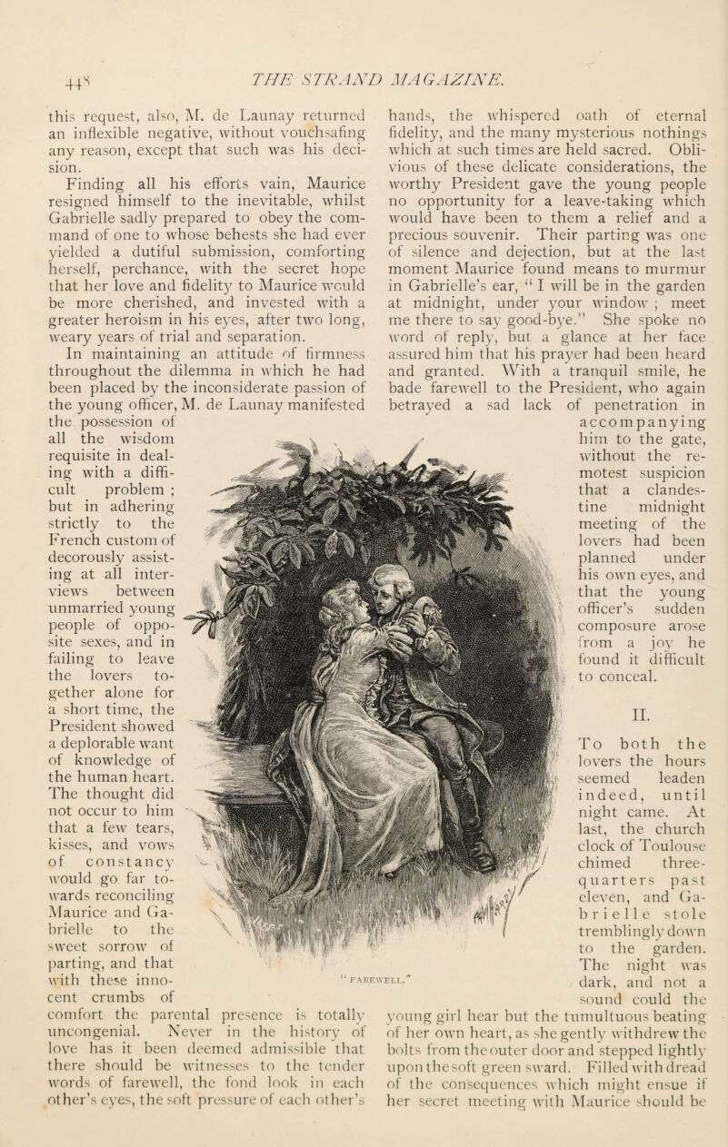 44^ this request, also, M. de Launay returned an inflexible negative, without vouchsafing any reason, except that such was his deci¬ sion. Finding all his efforts vain, Maurice resigned himself to the inevitable, whilst Gabrielle sadly prepared to obey the com¬ mand of one to whose behests she had ever yielded a dutiful submission, comforting herself, perchance, with the secret hope that her love and fidelity to Maurice would be more cherished, and invested with a greater heroism in his eyes, after two long, weary years of trial and separation. In maintaining an attitude of firmness throughout the dilemma in which he had been placed by the inconsiderate passion of the young officer, M. de Launay manifested the possession of all the wisdom requisite in deal¬ ing with a diffi¬ cult problem ; but in adhering strictly to the French custom of decorously assist¬ ing at all inter¬ views between unmarried young people of oppo¬ site sexes, and in failing to leave the lovers to¬ gether alone for a short time, the President showed a deplorable want of knowledge of the human heart. The thought did not occur to him that a few tears, kisses, and vows of constancy would go far to¬ wards reconciling!; Maurice and Ga¬ brielle to the sweet sorrow of parting, and that with these inno- “farewell cent crumbs of comfort the parental presence is totally uncongenial. Never in the history of love has it been deemed admissible that there should be witnesses to the tender words of farewell, the fond look in each other’s eyes, the soft pressure of each other’s hands, the whispered oath of eternal fidelity, and the many mysterious nothings which at such times are held sacred. Obli¬ vious of these delicate considerations, the worthy President gave the young people no opportunity for a leave-taking which would have been to them a relief and a precious souvenir. Their parting was one of silence and dejection, but at the last moment Maurice found means to murmur in Gabrielle’s ear, “ I will be in the garden at midnight, under your window ; meet me there to say good-bye.” She spoke no word of reply, but a glance at her face assured him that his prayer had been heard and granted. With a tranquil smile, he bade farewell to the President, who again betrayed a sad lack of penetration in accompanying him to the gate, without the re¬ motest suspicion that a clandes¬ tine midnight meeting of the lovers had been planned under his own eyes, and that the young officer’s sudden composure arose from a joy he found it difficult to conceal. II. To both the lovers the hours seemed leaden indeed, until night came. At last, the church clock of Toulouse chimed three- quarters past eleven, and Ga¬ brielle stole tremblingly down to the garden. The night was dark, and not a sound could the young girl hear but the tumultuous beating of her own heart, as she gently withdrew the bolts from the outer door and stepped lightly upon the soft green sward. Filled with dread of the consequences which might ensue if her secret meeting with Maurice should be