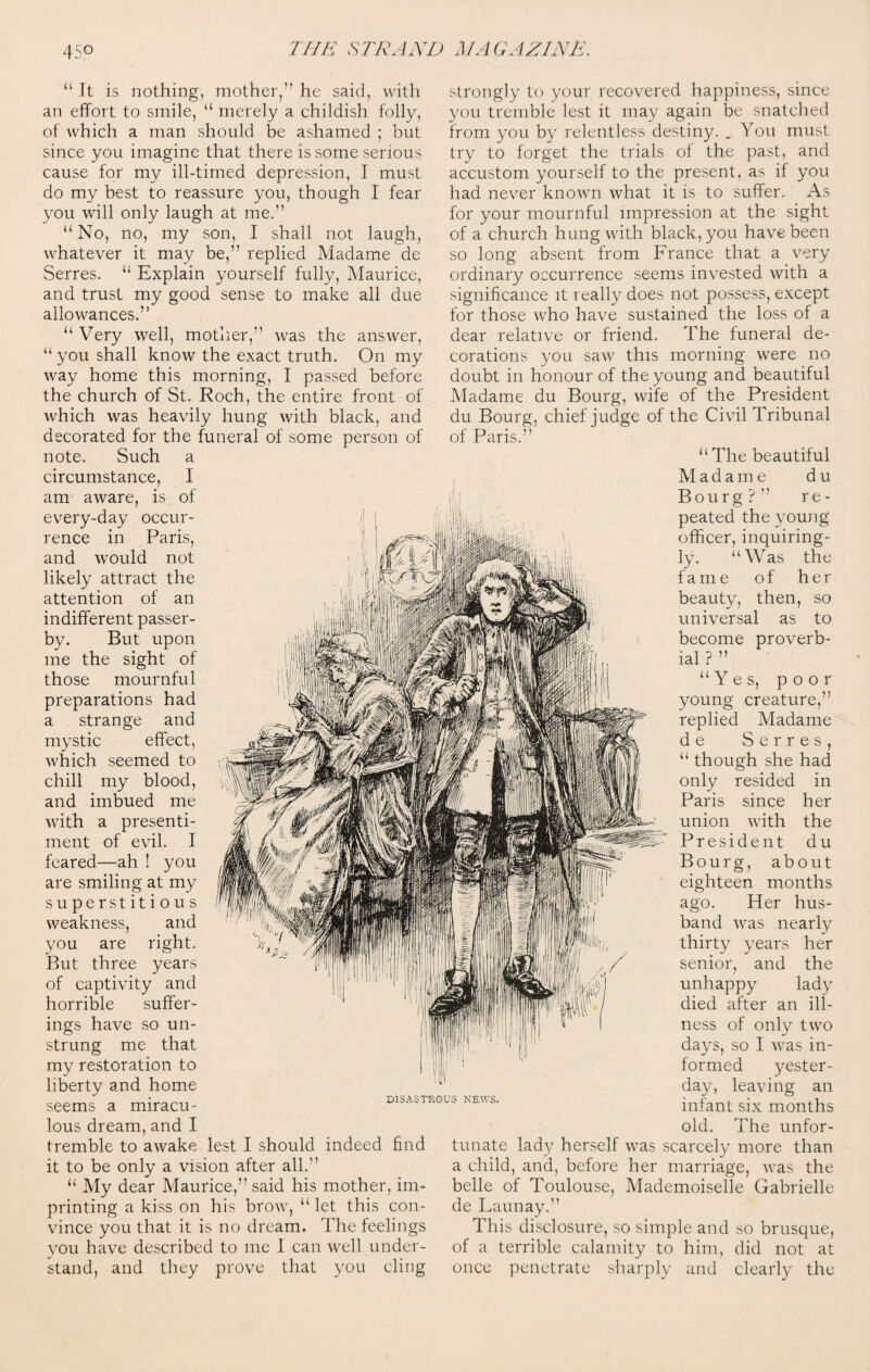 “ It is nothing, mother,” he said, with an effort to smile, “ merely a childish folly, of which a man should be ashamed ; but since you imagine that there is some serious cause for my ill-timed depression, I must do my best to reassure you, though I fear you will only laugh at me.” “ No, no, my son, I shall not laugh, whatever it may be,” replied Madame de Serres. “ Explain yourself fully, Maurice, and trust my good sense to make all due allowances.” “ Very well, mother,” was the answer, “you shall know the exact truth. On my way home this morning, I passed before the church of St. Roch, the entire front of which was heavily hung with black, and decorated for the funeral of some person of note. Such a circumstance, I am aware, is of every-day occur¬ rence in Paris, and would not likely attract the attention of an indifferent passer¬ by. But upon me the sight of those mournful preparations had a strange and mystic effect, which seemed to chill my blood, and imbued me with a presenti¬ ment of evil. I feared—ah ! you are smiling at my superstitious weakness, and you are right. But three years of captivity and horrible suffer¬ ings have so un¬ strung me that my restoration to liberty and home seems a miracu¬ lous dream, and I tremble to awake lest I should indeed find it to be only a vision after all.” “ My dear Maurice,” said his mother, im¬ printing a kiss on his brow, “let this con¬ vince you that it is no dream. The feelings you have described to me 1 can well under¬ stand, and they prove that you cling strongly to your recovered happiness, since you tremble lest it may again be snatched from you by relentless destiny. . You must try to forget the trials of the past, and accustom yourself to the present, as if you had never known what it is to suffer. As for your mournful impression at the sight of a church hung with black, you have been so long absent from France that a very ordinary occurrence seems invested with a significance it really does not possess, except for those who have sustained the loss of a dear relative or friend. The funeral de¬ corations you saw this morning were no doubt in honour of the young and beautiful Madame du Bourg, wife of the President du Bourg, chief judge of the Civil Tribunal of Paris.” “ The beautiful Madame d u Bourg?” re¬ peated the young officer, inquiring¬ ly. “Was the fame of her beauty, then, so universal as to become proverb¬ ial ? ” “Yes, poor young creature,” replied Madame de Serres, “ though she had only resided in Paris since her union with the President du Bourg, about eighteen months ago. Her hus¬ band was nearly thirty years her senior, and the unhappy lady died after an ill¬ ness of only two days, so I was in¬ formed yester¬ day, leaving an infant six months old. The unfor¬ tunate lady herself was scarcely more than a child, and, before her marriage, was the belle of Toulouse, Mademoiselle Gabrielle de Launay.” This disclosure, so simple and so brusque, of a terrible calamity to him, did not at once penetrate sharply and clearly the DISASTROUS NEWS.