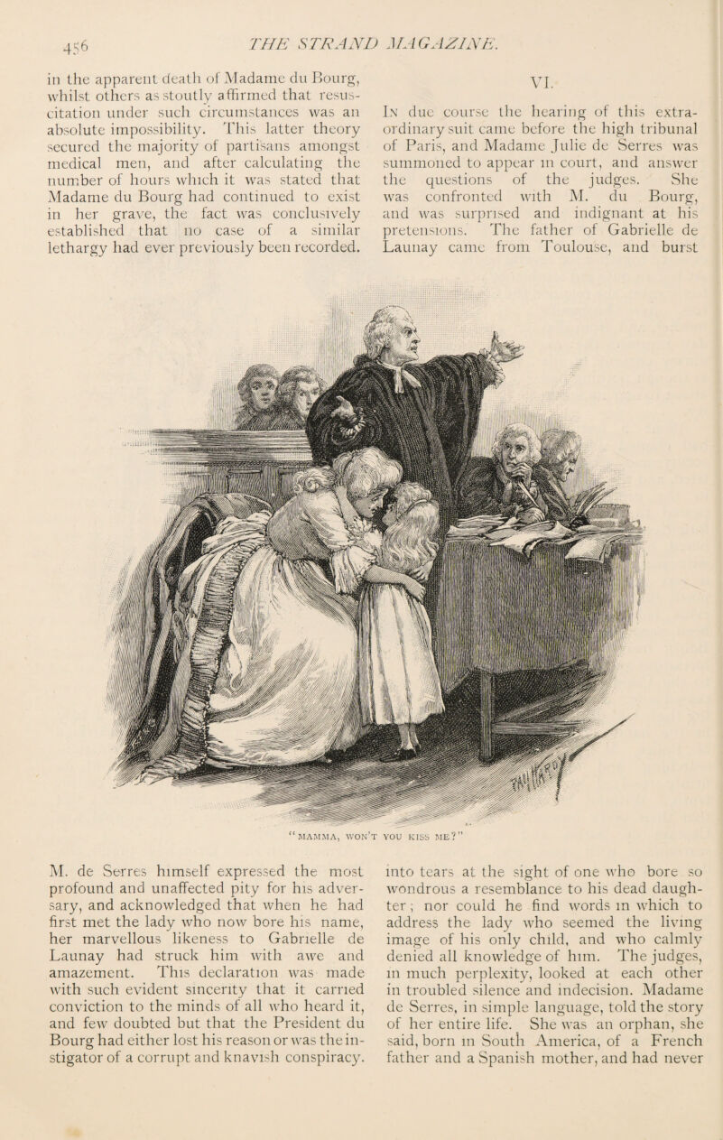 in the apparent death of Madame du Bourg, whilst others as stoutly affirmed that resus¬ citation under such circumstances was an absolute impossibility. This latter theory secured the majority of partisans amongst medical men, and after calculating the number of hours which it was stated that Madame du Bourg had continued to exist in her grave, the fact was conclusively established that no case of a similar lethargy had ever previously been recorded. VI. In due course the hearing of this extra¬ ordinary suit came before the high tribunal of Paris, and Madame Julie de Serres was summoned to appear m court, and answer the questions of the judges. She was confronted with M. du Bourg, and was surprised and indignant at his pretensions. The father of Gabrielle de Launay came from Toulouse, and burst M. de Serres himself expressed the most profound and unaffected pity for his adver¬ sary, and acknowledged that when he had first met the lady who now bore his name, her marvellous likeness to Gabrielle de Launay had struck him with awe and amazement. This declaration was made with such evident sincerity that it carried conviction to the minds of all who heard it, and few doubted but that the President du Bourg had either lost his reason or was the in¬ stigator of a corrupt and knavish conspiracy. into tears at the sight of one who bore so wondrous a resemblance to his dead daugh¬ ter ; nor could he find words m which to address the lady who seemed the living image of his only child, and who calmly denied all knowledge of him. The judges, in much perplexity, looked at each other in troubled silence and indecision. Madame de Serres, in simple language, told the story of her entire life. She was an orphan, she said, born m South America, of a French father and a Spanish mother, and had never