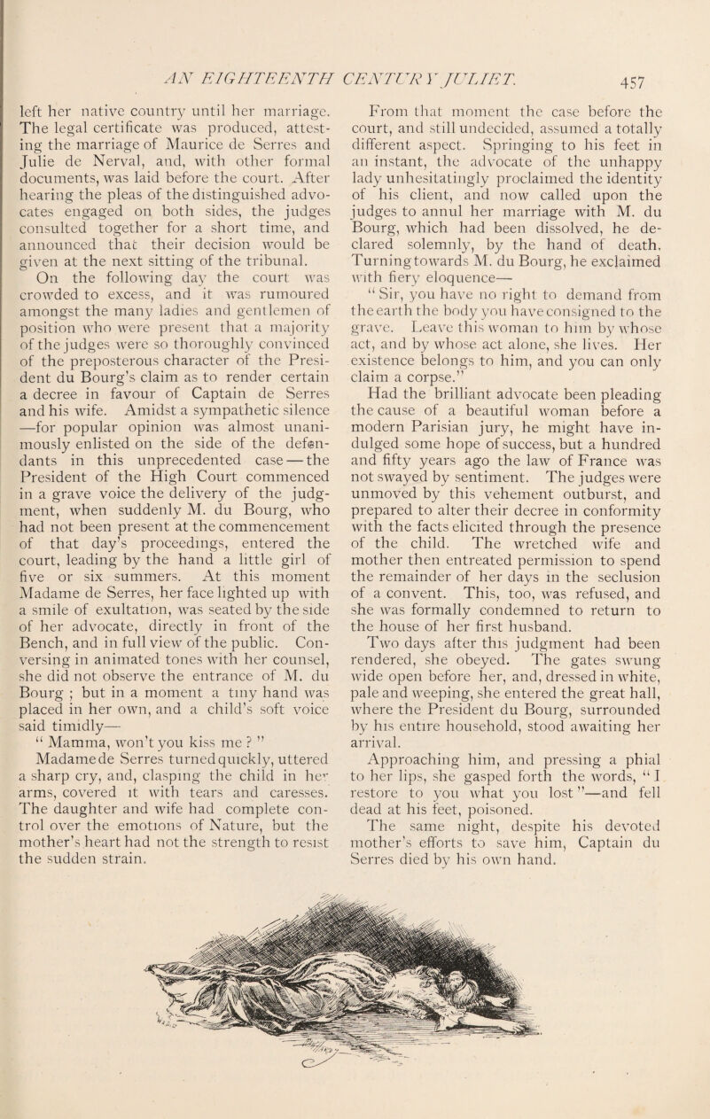 left her native country until her marriage. The legal certificate was produced, attest¬ ing the marriage of Maurice de Serres and Julie de Nerval, and, with other formal documents, was laid before the court. After hearing the pleas of the distinguished advo¬ cates engaged on both sides, the judges consulted together for a short time, and announced that their decision would be given at the next sitting of the tribunal. On the following day the court was crowded to excess, and it was rumoured amongst the many ladies and gentlemen of position who were present that a majority of the judges were so thoroughly convinced of the preposterous character of the Presi¬ dent du Bourg’s claim as to render certain a decree in favour of Captain de Serres and his wife. Amidst a sympathetic silence —for popular opinion was almost unani¬ mously enlisted on the side of the defen¬ dants in this unprecedented case — the President of the High Court commenced in a grave voice the delivery of the judg¬ ment, when suddenly M. du Bourg, who had not been present at the commencement of that day’s proceedings, entered the court, leading by the hand a little girl of five or six summers. At this moment Madame de Serres, her face lighted up with a smile of exultation, was seated by the side of her advocate, directly in front of the Bench, and in full view of the public. Con¬ versing in animated tones with her counsel, she did not observe the entrance of M. du Bourg ; but in a moment a tiny hand was placed in her own, and a child’s soft voice said timidly— u Mamma, won’t you kiss me ? ” Madame de Serres turned quickly, uttered a sharp cry, and, clasping the child in her arms, covered it with tears and caresses. The daughter and wife had complete con¬ trol over the emotions of Nature, but the mother’s heart had not the strength to resist the sudden strain. From that moment the case before the court, and still undecided, assumed a totally different aspect. Springing to his feet in an instant, the advocate of the unhappy lady unhesitatingly proclaimed the identity of his client, and now called upon the judges to annul her marriage with M. du Bourg, which had been dissolved, he de¬ clared solemnly, by the hand of death. Turning towards M. du Bourg, he exclaimed with fiery eloquence— “ Sir, you have no right to demand from the earth the body you have consigned to the grave. Leave this woman to him by whose act, and by whose act alone, she lives. Pier existence belongs to him, and you can only claim a corpse.” Had the brilliant advocate been pleading the cause of a beautiful woman before a modern Parisian jury, he might have in¬ dulged some hope of success, but a hundred and fifty years ago the law of France was not swayed by sentiment. The judges were unmoved by this vehement outburst, and prepared to alter their decree in conformity with the facts elicited through the presence of the child. The wretched wife and mother then entreated permission to spend the remainder of her days in the seclusion of a convent. This, too, was refused, and she was formally condemned to return to the house of her first husband. Two days after this judgment had been rendered, she obeyed. The gates swung wide open before her, and, dressed in white, pale and weeping, she entered the great hall, where the President du Bourg, surrounded by his entire household, stood awaiting her arrival. Approaching him, and pressing a phial to her lips, she gasped forth the words, u I restore to you what you lost ”—and fell dead at his feet, poisoned. The same night, despite his devoted mother’s efforts to save him, Captain du Serres died by his own hand.