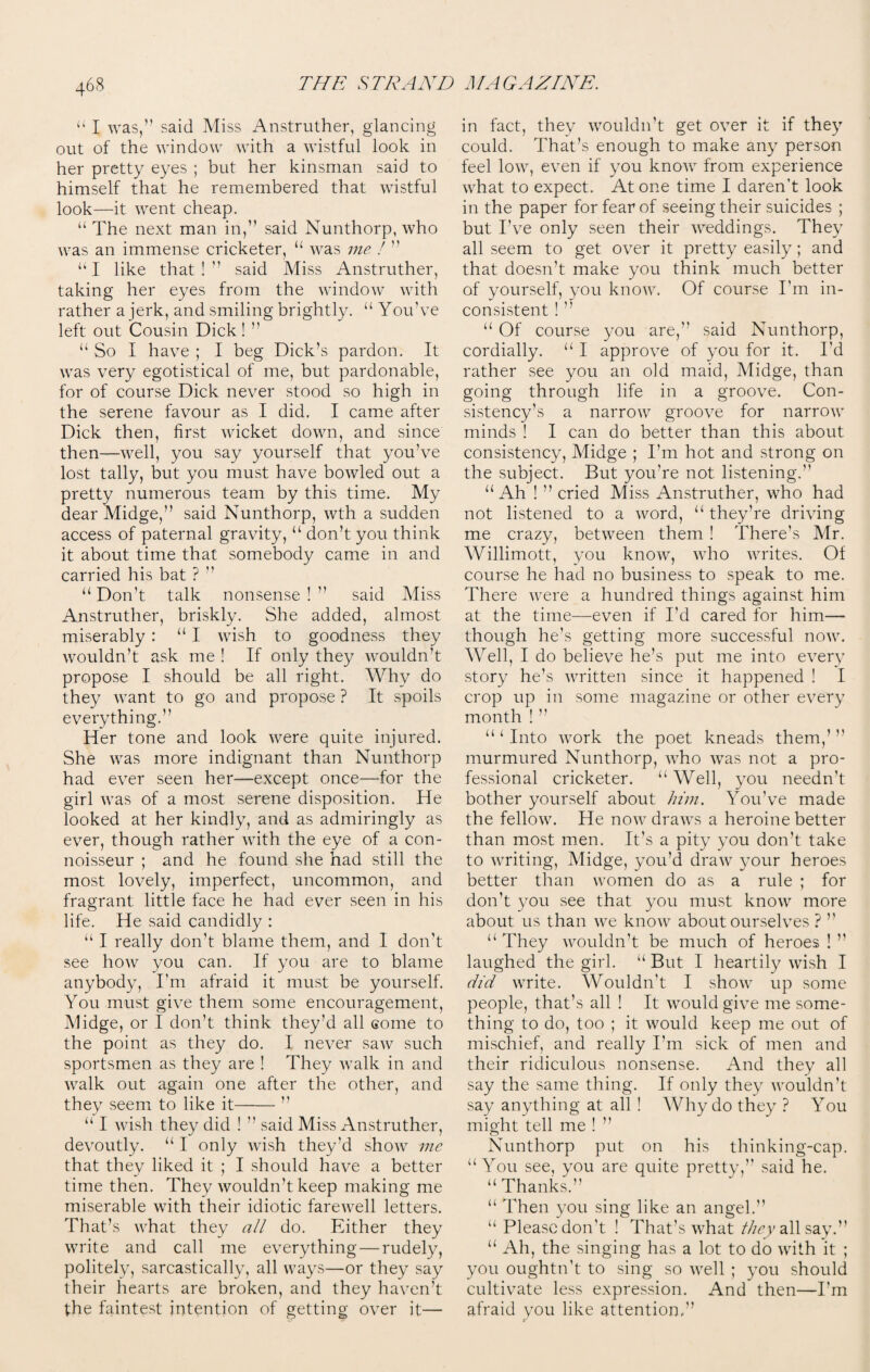 “ I was,” said Miss Anstruther, glancing out of the window with a wistful look in her pretty eyes ; but her kinsman said to himself that he remembered that wistful look—it went cheap. “ The next man in,” said Nunthorp, who was an immense cricketer, u was me ! ” ‘‘I like that!” said Miss Anstruther, taking her eyes from the window with rather a jerk, and smiling brightly. “ You've left out Cousin Dick! ” “ So I have ; I beg Dick’s pardon. It was very egotistical of me, but pardonable, for of course Dick never stood so high in the serene favour as I did. I came after Dick then, first wicket down, and since then—well, you say yourself that you've lost tally, but you must have bowled out a pretty numerous team by this time. My dear Midge,” said Nunthorp, wth a sudden access of paternal gravity, “ don’t you think it about time that somebody came in and carried his bat ? ” u Don’t talk nonsense ! ” said Miss Anstruther, briskly. She added, almost miserably : “ I wish to goodness they wouldn’t ask me ! If only they wouldn’t propose I should be all right. Why do they want to go and propose ? It spoils everything.” Her tone and look were quite injured. She was more indignant than Nunthorp had ever seen her—except once—for the girl was of a most serene disposition. He looked at her kindly, and as admiringly as ever, though rather with the eye of a con¬ noisseur ; and he found she had still the most lovely, imperfect, uncommon, and fragrant little face he had ever seen in his life. He said candidly : u I really don’t blame them, and 1 don’t see how you can. If you are to blame anybody, I’m afraid it must be yourself. You must give them some encouragement, Midge, or I don’t think they’d all come to the point as they do. I never saw such sportsmen as they are ! They walk in and walk out again one after the other, and they seem to like it-’’ “ I wish they did ! ” said Miss Anstruther, devoutly. “ I only wish they’d show me that they liked it ; I should have a better time then. They wouldn’t keep making me miserable with their idiotic farewell letters. That’s what they all do. Either they write and call me everything — rudely, politely, sarcastically, all ways—or they say their hearts are broken, and they haven’t the faintest intention of getting over it— in fact, they wouldn’t get over it if they could. That’s enough to make any person feel low, even if you know from experience what to expect. At one time I daren’t look in the paper for fear of seeing their suicides ; but I’ve only seen their weddings. They all seem to get over it pretty easily; and that doesn’t make you think much better of yourself, you know. Of course I’m in¬ consistent ! ” “ Of course you are,” said Nunthorp, cordially. “ I approve of you for it. I'd rather see you an old maid, Midge, than going through life in a groove. Con¬ sistency’s a narrow groove for narrow minds ! I can do better than this about consistency, Midge ; I’m hot and strong on the subject. But you're not listening.” u Ah ! ” cried Miss Anstruther, who had not listened to a word, “ they’re driving me crazy, between them ! There’s Mr. Willimott, you know, who writes. Of course he had no business to speak to me. There were a hundred things against him at the time—even if I’d cared for him— though he’s getting more successful now. Well, I do believe he’s put me into ever}7 story he’s written since it happened ! I crop up in some magazine or other every month ! ” a ‘ Into work the poet kneads them,’ murmured Nunthorp, who was not a pro¬ fessional cricketer. u Well, you needn’t bother yourself about him. You’ve made the fellow. He now draws a heroine better than most men. It’s a pity you don’t take to writing, Midge, you’d draw your heroes better than women do as a rule ; for don’t you see that you must know more about us than we know about ourselves ? ” “ They wouldn’t be much of heroes ! ’’ laughed the girl. “ But I heartily wish I did write. Wouldn't I show up some people, that’s all ! It would give me some¬ thing to do, too ; it would keep me out of mischief, and really I’m sick of men and their ridiculous nonsense. And they all say the same thing. If only they wouldn’t say anything at all ! Why do they ? You might tell me ! ” Nunthorp put on his thinking-cap. u You see, you are quite pretty,” said he. “ Thanks.” “ Then you sing like an angel.” u Please don’t ! That’s what they all say.” “ Ah, the singing has a lot to do with it ; you oughtn’t to sing so well ; you should cultivate less expression. And then—I’m afraid you like attention.”