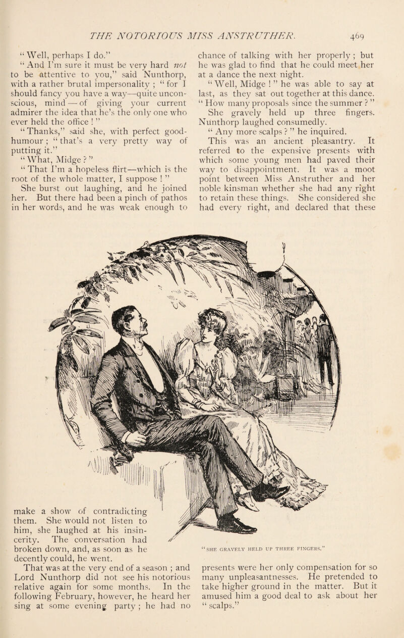 “Well, perhaps I do/’ “ And I'm sure it must be very hard not to be attentive to you,” said Nunthorp, with a rather brutal impersonality ; “ for I should fancy you have a way-—quite uncon¬ scious, mind — of giving your current admirer the idea that he’s the only one who ever held the office ! ” “Thanks,” said she, with perfect good- humour ; “ that’s a very pretty way of putting it. “What, Midge?” “ That I’m a hopeless flirt—which is the root of the whole matter, I suppose ! ” She burst out laughing, and he joined her. But there had been a pinch of pathos in her words, and he was weak enough to chance of talking with her properly ; but he was glad to find that he could meet her at a dance the next night. “ Well, Midge ! ” he was able to say at last, as they sat out together at this dance. “ How many proposals since the summer ? ” She gravely held up three fingers. Nunthorp laughed consumedly. “ Any more scalps ? ” he inquired. This was an ancient pleasantry. It referred to the expensive presents with which some young men had paved their way to disappointment. It was a moot point between Miss Anstruther and her noble kinsman whether she had any right to retain these things. She considered she had every right, and declared that these make a show of contradicting them. She would not listen to him, she laughed at his insin¬ cerity. The conversation had broken down, and, as soon as he decently could, he went. That was at the very end of a season ; and presents were her only compensation for so Lord Nunthorp did not see his notorious many unpleasantnesses. He pretended to ; SHE GRAVELY HELD UP THREE FINGERS. relative again for some months. In the following February, however, he heard her sing at some evening party ; he had no take higher ground in the matter. But it amused him a good deal to ask about her “ scalps. >>