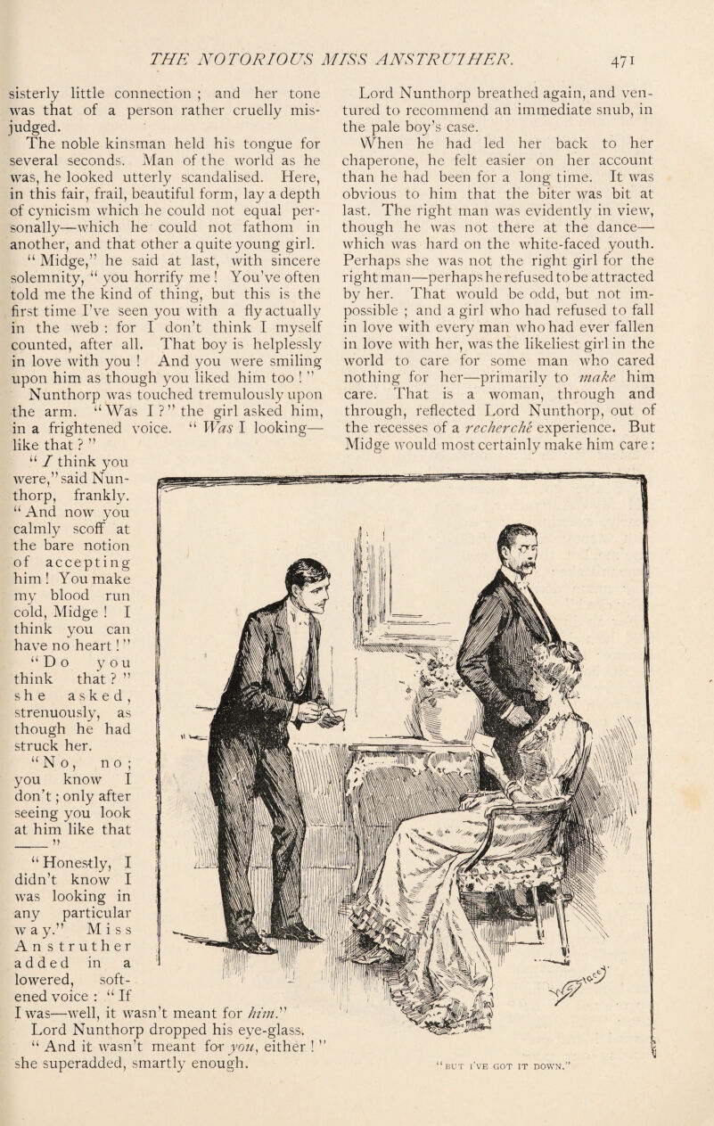 sisterly little connection ; and her tone was that of a person rather cruelly mis¬ judged. The noble kinsman held his tongue for several seconds. Man of the world as he was, he looked utterly scandalised. Here, in this fair, frail, beautiful form, lay a depth of cynicism which he could not equal per¬ sonally—which he could not fathom in another, and that other a quite young girl. “ Midge,” he said at last, with sincere solemnity, “ you horrify me ! You’ve often told me the kind of thing, but this is the first time I’ve seen you with a fly actually in the web : for I don’t think I myself counted, after all. That boy is helplessly in love with you ! And you were smiling upon him as though you liked him too ! ” Nunthorp was touched tremulously upon the arm. “Was I ? ” the girl asked him, in a frightened voice. “ Was I looking- like that ? ” “ / think you were,” said Nun¬ thorp, frankly. “ And now you calmly scoff at the bare notion of accepting him! You make my blood run cold, Midge ! I think you can have no heart! ” “Do you think that ? ” she asked, strenuously, as though he had struck her. “No, no ; you know I don’t; only after seeing you look at him like that ___ n “ Honestly, I didn’t know I was looking in any particular way.” Miss Anstruther added in a lowered, soft¬ ened voice : “If I was—well, it wasn’t meant for him.” Lord Nunthorp dropped his eye-glass. “ And it wasn’t meant for you, either ! ” she superadded, smartly enough. Lord Nunthorp breathed again, and ven¬ tured to recommend an immediate snub, in the pale boy’s case. When he had led her back to her chaperone, he felt easier on her account than he had been for a long time. It was obvious to him that the biter was bit at last. The right man was evidently in view, though he was not there at the dance— which was hard on the white-faced youth. Perhaps she was not the right girl for the right man—perhaps he refused to be attracted by her. That would be odd, but not im¬ possible ; and a girl who had refused to fall in love with every man who had ever fallen in love with her, was the likeliest girl in the world to care for some man who cared nothing for her—primarily to make him care. That is a woman, through and through, reflected Lord Nunthorp, out of the recesses of a recherche experience. But Midge would most certainly make him care; “but i’ve got it down.”