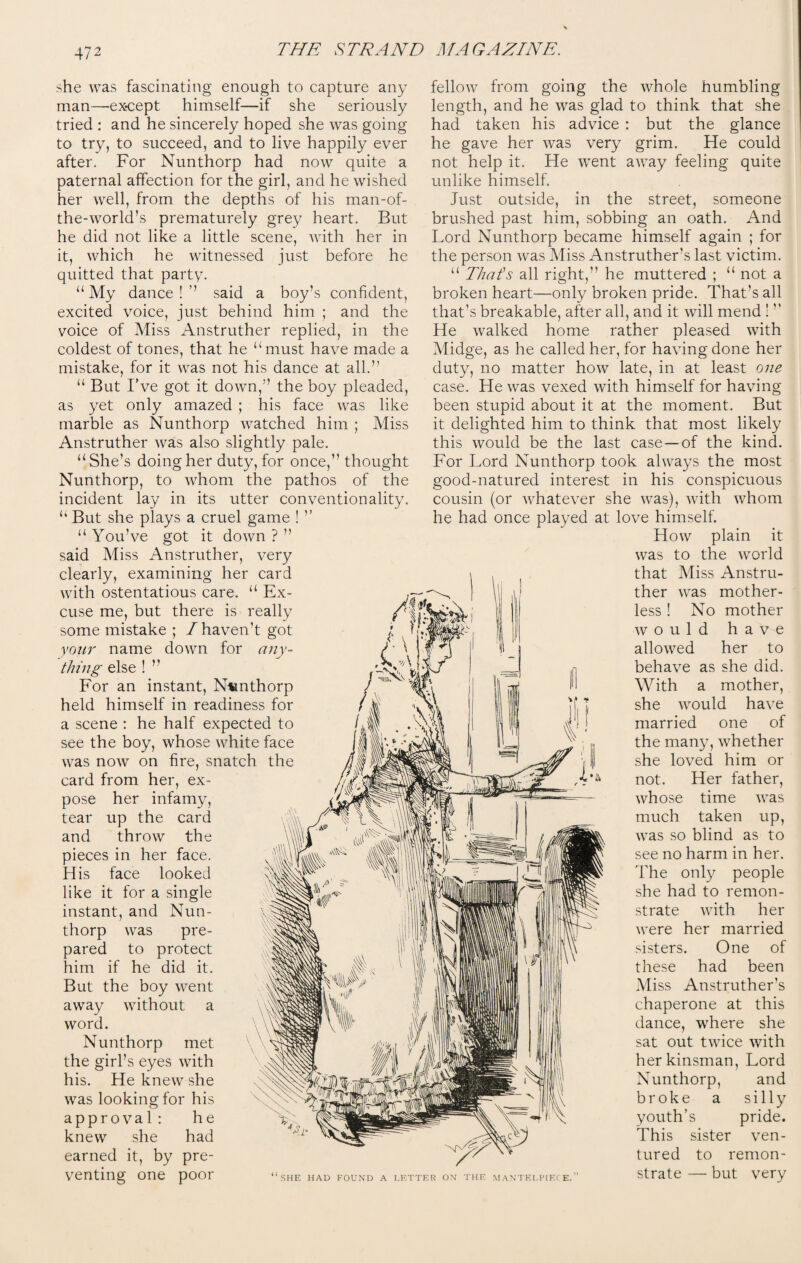 she was fascinating enough to capture any man—-except himself—if she seriously tried : and he sincerely hoped she was going to try, to succeed, and to live happily ever after. For Nunthorp had now quite a paternal affection for the girl, and he wished her well, from the depths of his man-of- the-world’s prematurely grey heart. But he did not like a little scene, with her in it, which he witnessed just before he quitted that party. “My dance!’’ said a boy’s confident, excited voice, just behind him ; and the voice of Miss Anstruther replied, in the coldest of tones, that he “must have made a mistake, for it was not his dance at all.” “ But I’ve got it down,” the boy pleaded, as yet only amazed ; his face was like marble as Nunthorp watched him ; Miss Anstruther was also slightly pale. “She’s doing her duty, for once,” thought Nunthorp, to whom the pathos of the incident lay in its utter conventionality. “ But she plays a cruel game ! “ You’ve got it down ? ” said Miss Anstruther, very clearly, examining her card with ostentatious care. “ Ex¬ cuse me, but there is really some mistake ; / haven’t got your name down for any¬ thing else ! ” For an instant, N«nthorp held himself in readiness for a scene : he half expected to see the boy, whose white face was now on fire, snatch the card from her, ex¬ pose her infamy, tear up the card and throw the pieces in her face. His face looked like it for a single instant, and Nun¬ thorp was pre¬ pared to protect him if he did it. But the boy went away without a word. Nunthorp met the girl’s eyes with his. He knew she was looking for his approval: he knew she had earned it, by pre¬ venting one poor fellow from going the whole humbling length, and he was glad to think that she had taken his advice : but the glance he gave her was very grim. He could not help it. He went away feeling quite unlike himself. Just outside, in the street, someone brushed past him, sobbing an oath. And Lord Nunthorp became himself again ; for the person was Miss Anstruther’s last victim. “ That's all right,” he muttered ; “ not a broken heart—only broken pride. That’s all that’s breakable, after all, and it will mend !  He walked home rather pleased with Midge, as he called her, for having done her duty, no matter how late, in at least one case. He was vexed with himself for having been stupid about it at the moment. But it delighted him to think that most likely this would be the last case—of the kind. For Lord Nunthorp took always the most good-natured interest in his conspicuous cousin (or whatever she was), with whom he had once played at love himself. How plain it was to the world that Miss Anstru¬ ther was mother¬ less ! No mother would have allowed her to behave as she did. With a mother, she would have married one of the many, whether she loved him or not. Her father, whose time was much taken up, was so blind as to see no harm in her. The only people she had to remon¬ strate with her were her married sisters. One of these had been Miss Anstruther’s chaperone at this dance, where she sat out twice with her kinsman, Lord Nunthorp, and broke a silly youth’s pride. This sister ven¬ tured to remon¬ strate — but very