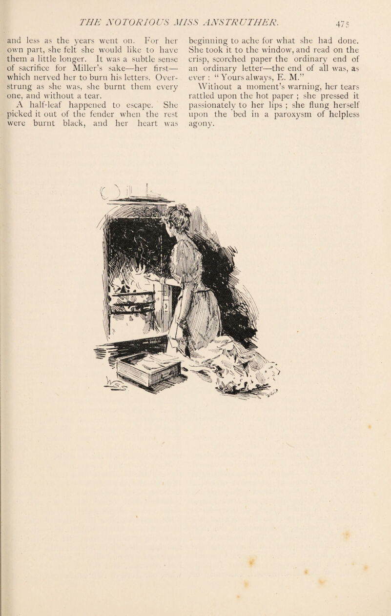 and less as the years went on. For her beginning to ache for what she had done, own part, she felt she would like to have She took it to the window, and read on the them a little longer. It was a subtle sense crisp, scorched paper the ordinary end of of sacrifice for Miller’s sake—her first— an ordinary letter—the end of all was, as which nerved her to burn his letters. Over- ever: “ Yours always, E. M.” strung as she was, she burnt them every Without a moment’s warning, her tears one, and without a tear. rattled upon the hot paper ; she pressed it A half-leaf happened to escape. She passionately to her lips ; she flung herself picked it out of the fender when the rest upon the bed in a paroxysm of helpless were burnt black, and her heart was agony.