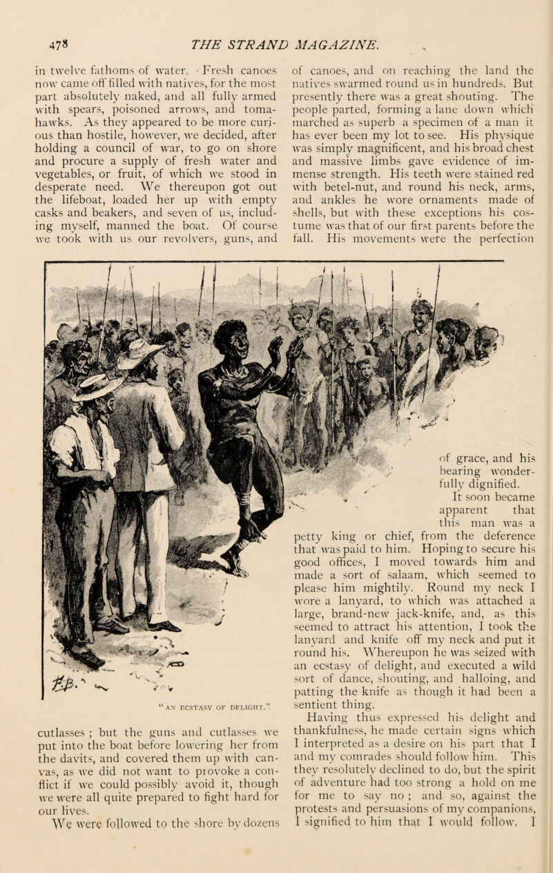 in twelve fathoms of water. Fresh canoes now came off filled with natives, for the most part absolutely naked, and all fully armed with spears, poisoned arrows, and toma¬ hawks. As they appeared to be more curi¬ ous than hostile, however, we decided, after holding a council of war, to go on shore and procure a supply of fresh water and vegetables, or fruit, of which we stood in desperate need. We thereupon got out the lifeboat, loaded her up with empty casks and beakers, and seven of us, includ¬ ing myself, manned the boat. Of course we took with us our revolvers, guns, and of canoes, and on reaching the land the natives swarmed round us in hundreds. But presently there was a great shouting. The people parted, forming a lane down which marched as superb a specimen of a man it has ever been my lot to see. His physique was simply magnificent, and his broad chest and massive limbs gave evidence of im¬ mense strength. His teeth were stained red with betel-nut, and round his neck, arms, and ankles he wore ornaments made of shells, but with these exceptions his cos¬ tume was that of our first parents before the fall. His movements were the perfection of grace, and his bearing wonder¬ fully dignified. It soon became apparent that this man was a petty king or chief, from the deference that was paid to him. Hoping to secure his good offices, I moved towards him and made a sort of salaam, which seemed to please him mightily. Round my neck I wore a lanyard, to which was attached a large, brand-new jack-knife, and, as this seemed to attract his attention, I took the lanyard and knife off my neck and put it round his. Whereupon he was seized with an ecstasy of delight, and executed a wild sort of dance, shouting, and halloing, and patting the knife as though it had been a sentient thing. >//*=© “an ecstasy of dflight.” cutlasses ; but the guns and cutlasses we put into the boat before lowering her from the davits, and covered them up with can¬ vas, as we did not want to provoke a con¬ flict if we could possibly avoid it, though we were all quite prepared to fight hard for our lives. We were followed to the shore by dozens Having thus expressed his delight and thankfulness, he made certain signs which I interpreted as a desire on his part that I and my comrades should follow him. This they resolutely declined to do, but the spirit of adventure had too strong a hold on me for me to say no ; and so, against the protests and persuasions of my companions, I signified to him that I would follow, I