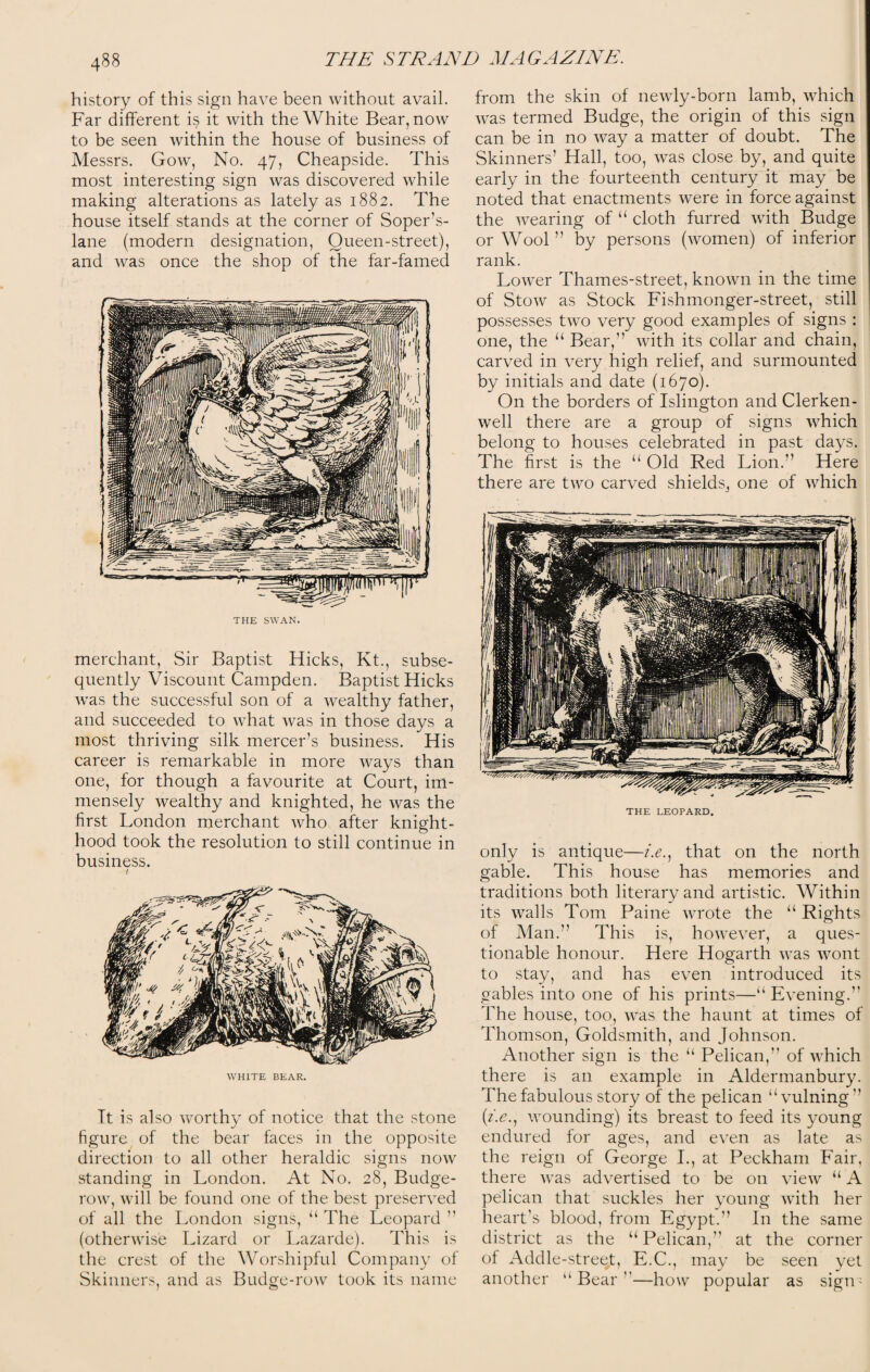 history of this sign have been without avail. Far different is it with the White Bear, now to be seen within the house of business of Messrs. Gow, No. 47, Cheapside. This most interesting sign was discovered while making alterations as lately as 1882. The house itself stands at the corner of Soper’s- lane (modern designation, Queen-street), and was once the shop of the far-famed THE SWAN. merchant, Sir Baptist Hicks, Kt., subse¬ quently Viscount Campden. Baptist Hicks was the successful son of a wealthy father, and succeeded to what was in those days a most thriving silk mercer’s business. His career is remarkable in more ways than one, for though a favourite at Court, im¬ mensely wealthy and knighted, he was the first London merchant who after knight¬ hood took the resolution to still continue in business. ( WHITE BEAR. It is also worthy of notice that the stone figure of the bear faces in the opposite direction to all other heraldic signs now standing in London. At No. 28, Budge- row, will be found one of the best preserved of all the London signs, “ The Leopard ” (otherwise Lizard or Lazarde). This is the crest of the Worshipful Company of Skinners, and as Budge-row took its name from the skin of newly-born lamb, which was termed Budge, the origin of this sign can be in no way a matter of doubt. The Skinners’ Hall, too, was close by, and quite early in the fourteenth century it may be noted that enactments were in force against the wearing of “ cloth furred with Budge or Wool ” by persons (women) of inferior rank. Lower Thames-street, known in the time of Stow as Stock Fishmonger-street, still possesses two very good examples of signs : one, the “ Bear,’’ with its collar and chain, carved in very high relief, and surmounted by initials and date (1670). On the borders of Islington and Clerken- well there are a group of signs which belong to houses celebrated in past days. The first is the “ Old Red Lion.” Here there are two carved shields^ one of which THE LEOPARD. only is antique—i.e., that on the north gable. This house has memories and traditions both literary and artistic. Within its walls Tom Paine wrote the u Rights of Man.” This is, however, a ques¬ tionable honour. Here Hogarth was wont to stay, and has even introduced its gables into one of his prints—“ Evening.” The house, too, was the haunt at times of Thomson, Goldsmith, and Johnson. Another sign is the “ Pelican,” of which there is an example in Aldermanbury. The fabulous story of the pelican “ vulning” (z.e., wounding) its breast to feed its young endured for ages, and even as late as the reign of George I., at Peckham Fair, there was advertised to be on view “ A pelican that suckles her young with her heart’s blood, from Egypt.” In the same district as the “ Pelican,” at the corner of Addle-street, E.C., may be seen yet another “Bear”—how popular as sign