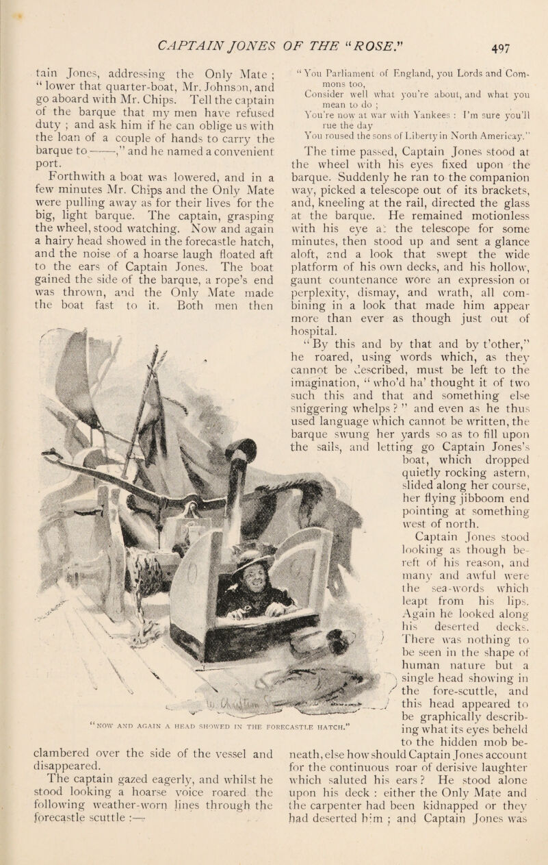 tain Jones, addressing the Only Mate ; u lower that quarter-boat, Mr. Johnson, and go aboard with Mr. Chips. Tell the captain of the barque that my men have refused duty ; and ask him if he can oblige us with the loan of a couple of hands to carry the barque to-—and he named a convenient port. Forthwith a boat was lowered, and in a few minutes Mr. Chips and the Only Mate were pulling away as for their lives for the big, light barque. The captain, grasping the wheel, stood watching. Now and again a hairy head showed in the forecastle hatch, and the noise of a hoarse laugh floated aft to the ears of Captain Jones. The boat gained the side of the barque, a rope’s end was thrown, and the Only Mate made the boat fast to it. Both men then “You Parliament mons too, of England, you Lords and Com- ' NOW AND AGAIN A HEAD SHOWED IN THE FORECASTLE HATCH. clambered over the side of the vessel and disappeared. The captain gazed eagerly, and whilst he stood looking a hoarse voice roared the following weather-worn lines through the forecastle scuttle :— Consider well what you’re about, and what you mean to do ; You’re now at war with Yankees : I’m sure you’ll rue the day You roused the sons of Liberty in North Amerieay.” The time passed, Captain Jones stood at the wheel with his eyes fixed upon the barque. Suddenly he ran to the companion way, picked a telescope out of its brackets, and, kneeling at the rail, directed the glass at the barque. He remained motionless with his eye a': the telescope for some minutes, then stood up and sent a glance aloft, and a look that swept the wide platform of his own decks, and his hollow, gaunt countenance wore an expression or perplexity, dismay, and wrath, all com¬ bining in a look that made him appear more than ever as though just out of hospital. “ By this and by that and by t’other,” he roared, using words which, as they cannot be described, must be left to the imagination, “ who’d ha’ thought it of two such this and that and something else sniggering whelps ? ” and even as he thus used language which cannot be written, the barque swung her yards so as to fill upon the sails, and letting go Captain Jones’s boat, which dropped quietly rocking astern, slided along her course, her hying jibboom end pointing at something west of north. Captain Jones stood looking as though be¬ reft of Jiis reason, and many and awful were the sea words which leapt from his lips. Again he looked along his deserted decks. } There was nothing to he seen in the shape of human nature but a single head showing in the fore-scuttle, and this head appeared to be graphically describ¬ ing what its eyes beheld to the hidden mob be¬ neath, else how should Captain Jones account for the continuous roar of derisive laughter which saluted his ears ? He stood alone upon his deck : either the Only Mate and the carpenter had been kidnapped or they had deserted him ; and Captain Jones was J