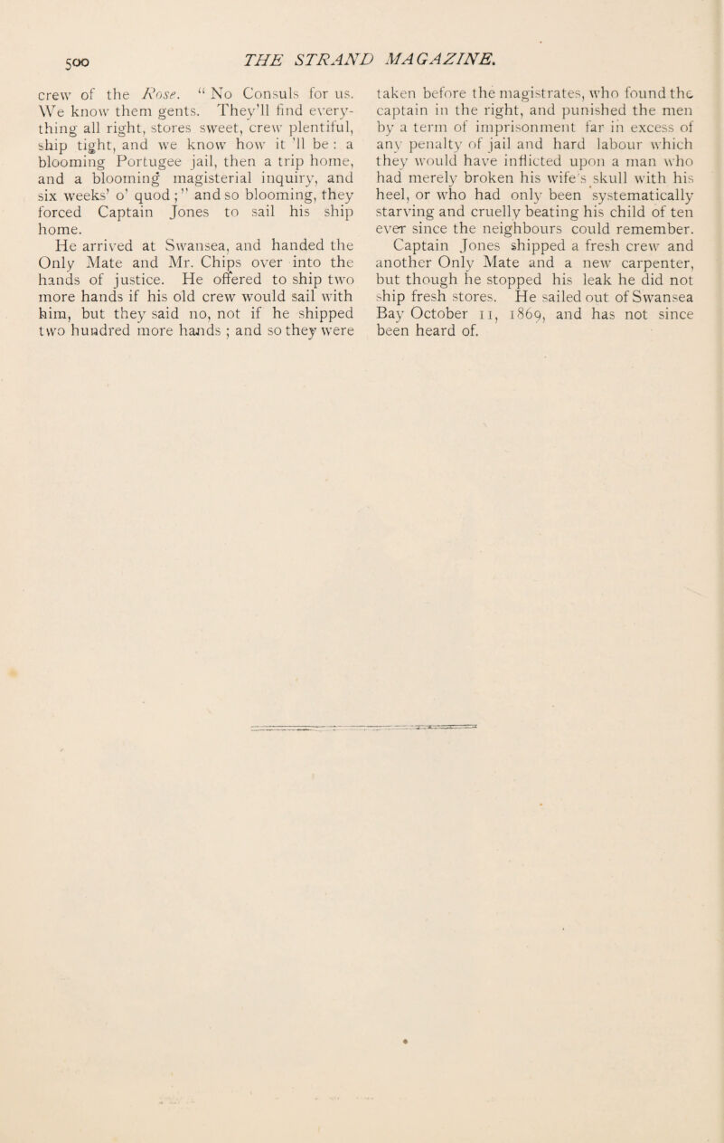 crew of the Rose. u No Consuls for us. We know them gents. They’ll find every¬ thing all right, stores sweet, crew plentiful, ship tight, and we know how it '11 be : a blooming Portugee jail, then a trip home, and a blooming magisterial inquiry, and six weeks’ o’ quod and so blooming, they forced Captain Jones to sail his ship home. He arrived at Swansea, and handed the Only Mate and Mr. Chips over into the hands of justice. He offered to ship two more hands if his old crew would sail with him, but they said no, not if he shipped two hundred more hands ; and so they were taken before the magistrates, who found the captain in the right, and punished the men by a term of imprisonment far in excess of any penalty of jail and hard labour which they would have inflicted upon a man who had merely broken his wife's skull with his heel, or who had only been systematically starving and cruelly beating his child of ten ever since the neighbours could remember. Captain Jones shipped a fresh crew and another Only Mate and a new carpenter, but though he stopped his leak he did not ship fresh stores. He sailed out of Swansea Bay October n, 1869, and has not since been heard of.