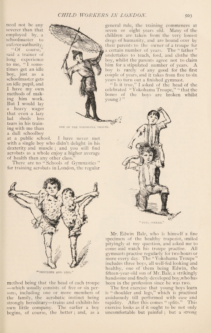 need not be any severer than that employed by,, a schoolmaster to enforce authority. “ Of course said a trainer of long experience u to me, “I some¬ times get an idle boy, just as a schoolmaster gets an idle pupil, and I have my own methods of mak¬ ing him work. But I would lay a heavy wager that even a lazy lad sheds less tears in his train¬ ing with me than a dull schoolboy at a public school. I have never met with a single boy who didn’t delight in his dexterity and muscle ; and you will find acrobats as a whole enjoy a higher average of health than any other class. There are no “ Schools of Gymnastics ” for training acrobats in London, the regular general rule, the training commences at seven or eight years old. Many of the children are taken from the very lowest dregs of humanity, and are bound over by their parents to the owner of a troupe for a certain number of years. The “ father ’’ undertakes to teach, feed, and clothe the boy, whilst the parents agree not to claim him for a stipulated number of years. A boy is rarely of any good for the first couple of years, and it takes from five to six years to turn out a finished gymnast. Is it true,” I asked of the head of the celebrated bones of young ? ” u Yokohama Troupe,” “ that the the boys are broken whilst ONE OF THE YOKOHAMA TROUPE. FUI L SPREAD, “shoulder and legs.” method being that the head of each troupe —which usually consists of five or six per¬ sons, including one or more members of the family, the acrobatic instinct being strongly hereditary—trains and exhibits his own little company. The earlier a boy begins, of course, the better ; and, as a Mr. Edwin Bale, who is himself a fine specimen of the healthy trapezist, smiled pityingly at my question, and asked me to come and watch his troupe practise. All gymnasts practise regularly for two hours or more every day. The “Yokohama Troupe” includes three boys, all well-fed looking and healthy, one of them being Edwin, the fifteen-year-old son of Mr. Bale, a strikingly handsome and finely-developed boy,who has been in the profession since he was two. The first exercise that young boys learn is “shoulder and legs,” which is practised assiduously till performed with ease and rapidity. After this comes “ splits.” This exercise looks as if it ought to be not only uncomfortable but painful ; but a strong