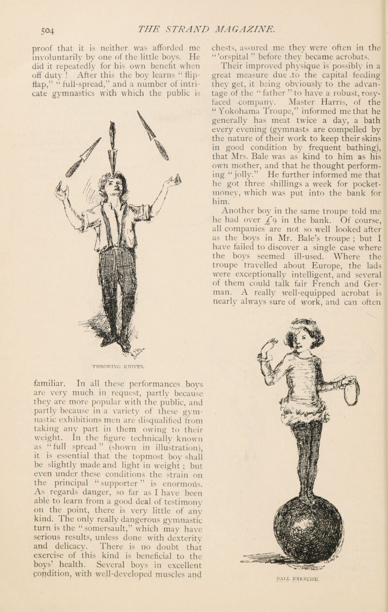 proof that it is neither was afforded me involuntarily by one of the little boys. He did it repeatedly for his own benefit when off duty ! After this the boy learns “ flip- flap,” “ full-spread,’1 and a number of intri¬ cate gymnastics with which the public is familiar. In all these performances boys are very much in request, partly because they are more popular with the public, and partly because in a variety of these gym¬ nastic exhibitions men are disqualified from taking any part in them owing to their weight. In the figure technically known as “full spread” (shown in illustration), it is essential that the topmost boy shall be slightly made and light in weight ; but even under these conditions the strain on the principal “supporter” is enormous. As regards danger, so far as I have been able to learn from a good deal of testimony on the point, there is very little of any kind. The only really dangerous gymnastic turn is the “somersault,” which may have serious results, unless done with dexterity and delicacy. There is no doubt that exercise of this kind is beneficial to the boys’ health. Several boys in excellent Condition, with well-developed muscles and chests, assured me they were often in the “'orspital ” before they became acrobats. Their improved physique is possibly in a great measure due .to the capital feeding they get, it being obviously to the advan¬ tage of the “ father 11 to have a robust, rosy- faced company. Master Harris, of the “Yokohama Troupe,” informed me that he generally has meat twice a day, a bath every evening (gymnasts are compelled by the nature of their work to keep their skins in good condition by frequent bathing), that Mrs. Bale was as kind to him as his own mother, and that he thought perform¬ ing “jolly.” He further informed me that he got three shillings a week for pocket- money, which was put into the bank for him. Another boy in the same troupe told me he had over in the bank. Of course, all companies are not so well looked after as the boys in Mr. Bale's troupe ; but I have failed to discover a single case where the boys seemed ill-used. Where the troupe travelled about Europe, the lads were exceptionally intelligent, and several of them could talk fair French and Ger¬ man. A really well-equipped acrobat is nearly always sure of work, and can often KALL EXERCISE