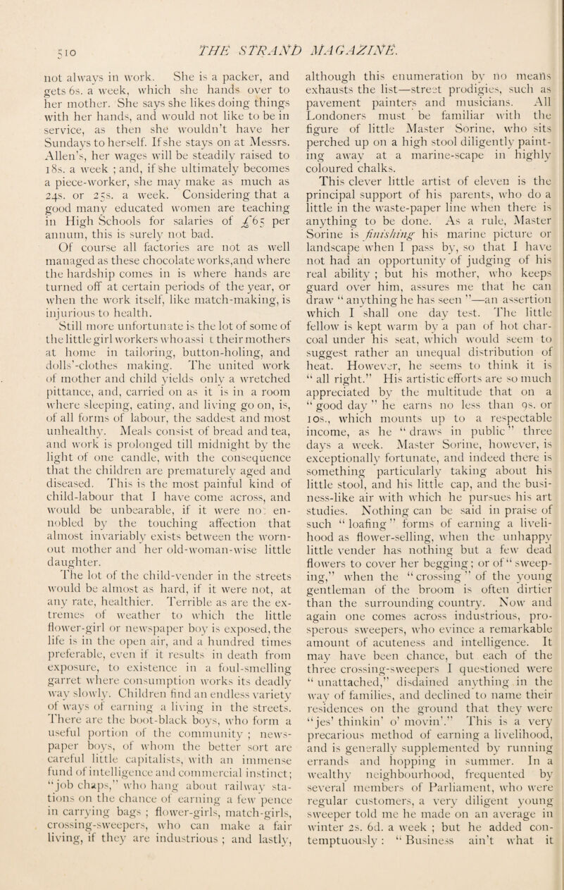 not always ill work. She is a packer, and gets 6s. a week, which she hands over to her mother. She says she likes doing things with her hands, and would not like to be in service, as then she wouldn’t have her Sundays to herself. If she stays on at Messrs. Allen’s, her wages will be steadily raised to 18s. a week ; and, if she ultimately becomes a piece-worker, she may make as much as 24s. or 25s. a week. Considering that a good many educated women are teaching in High Schools for salaries of ^'65 per annum, this is surely not bad. Of course all factories are not as well managed as these chocolate works,and where the hardship comes in is where hands are turned off at certain periods of the year, or when the work itself, like match-making, is injurious to health. Still more unfortunate is the lot of some of the little girl Avorkers who assi 1 their mothers at home in tailoring, button-holing, and dolls’-clothes making. The united work of mother and child yields only a wretched pittance, and, carried on as it is in a room where sleeping, eating, and living go on, is, of all forms of labour, the saddest and most unhealthy. Meals consist of bread and tea, and work is prolonged till midnight by the light of one candle, with the consequence that the children are prematurely aged and diseased. This is the most painful kind of child-labour that I have come across, and would be unbearable, if it were no: en¬ nobled by the touching affection that almost invariably exists between the worn- out mother and her old-woman-wise little daughter. The lot of the child-vender in the streets would be almost as hard, if it were not, at any rate, healthier. Terrible as are the ex¬ tremes of weather to which the little flower-girl or newspaper boy is exposed, the life is in the open air, and a hundred times preferable, even if it results in death from exposure, to existence in a foul-smelling garret where consumption works its deadly way slowly. Children find an endless variety ot ways of earning a living in the streets. 1 here are the boot-black boys, who form a useful portion of the community ; news¬ paper boys, of whom the better sort are careful little capitalists, with an immense fund of intelligence and commercial instinct; “job chaps, who hang about railway sta¬ tions on the chance of earning a few pence in carrying bags ; flower-girls, match-girls, crossing-sweepers, who can make a fail* living, if they are industrious ; and lastly, although this enumeration by no means exhausts the list—street prodigies, such as pavement painters and musicians. All Londoners must be familiar with the figure of little Master Sorine, who sits perched up on a high stool diligently paint¬ ing away at a marine-scape in highly coloured chalks. This clever little artist of eleven is the principal support of his parents, who do a little in the waste-paper line when there is anything to be done. As a rule, Master Sorine is finishing his marine picture or landscape when I pass by, so that I have not had an opportunity of judging of his real ability ; but his mother, who keeps guard over him, assures me that he can draw “ anything he has seen ”—an assertion which I shall one day test. The little fellow is kept warm by a pan of hot char¬ coal under his seat, which would seem to suggest rather an unequal distribution of heat. However, he seems to think it is “ all right.” His artistic efforts are so much appreciated by the multitude that on a “ good day  he earns no less than qs. or 1 os., which mounts up to a respectable income, as he “draws in public” three days a week. Master Sorine, however, is exceptionally fortunate, and indeed there is something particularly taking about his little stool, and his little cap, and the busi¬ ness-like air with which he pursues his art studies. Nothing can be said in praise of such “loafing forms of earning a liveli¬ hood as flower-selling, when the unhappy little vender has nothing but a few dead flowers to cover her begging; or of “ sweep¬ ing,” when the “ crossing ” of the young gentleman of the broom is often dirtier than the surrounding country. Now and again one comes across industrious, pro¬ sperous sweepers, who evince a remarkable amount of acuteness and intelligence. It may have been chance, but each of the three crossing-sweepers I questioned were “ unattached,” disdained anything in the way of families, and declined to name their residences on the ground that they were “ jes’thinkin’ o’ movin'.” This is a very precarious method of earning a livelihood, and is generally supplemented by running errands and hopping in summer. In a wealthy neighbourhood, frequented by several members of Parliament, who were regular customers, a very diligent young sweeper told me he made on an average in winter 2s. 6d. a week ; but he added con¬ temptuously : “ Business ain't what it
