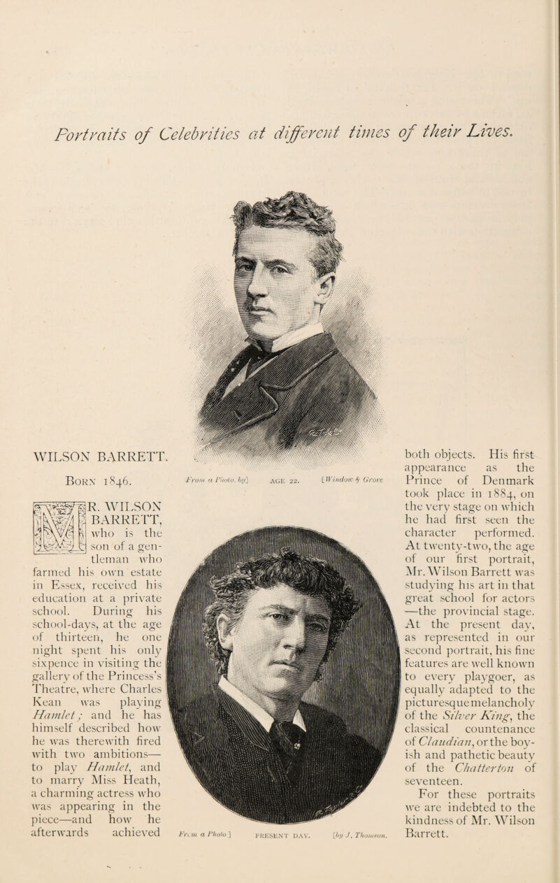 Portraits of Celebrities at different times of their Lives. WILSON BARRETT. Borx 1846. From aPholo.by] AGE 22. {Window $■ Grove JR. WILSON BARRETT, who is the son of a gen¬ tleman who farmed his own estate in Essex, received his education at a private school. During his school-days, at the age of thirteen, he one night spent his only sixpence in visiting the gallery of the Princess’s Theatre, where Charles Kean was playing Hamlet; and he has himself described how he was therewith fired with two ambitions— to play Hamlet, and to marry Miss Heath, a charming actress who was appearing in the piece—and how he afterwards achieved Fr^m a Photo ] PRESENT DAY. [by J. Thomson. both objects. His first appearance as the Prince of Denmark took place in 1884, on the very stage on which he had first seen the character performed. At twenty-two, the age of our first portrait, Mr. Wilson Barrett was studying his art in that great school for actors —the provincial stage. At the present day, as represented in our second portrait, his fine features are well known to every playgoer, as equally adapted to the picturesque melancholy of the Silver King, the classical countenance of Claudian, or the boy¬ ish and pathetic beauty of the Chatterton of seventeen. For these portraits we are indebted to the kindness of Mr. Wilson Barrett.