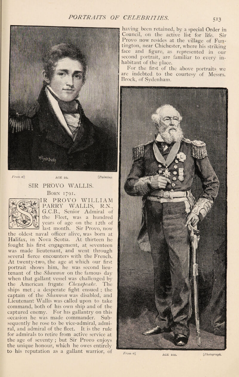 5i3 having been retained, by a special Order in Council, on the active list for life. Sir Provo now resides at the village of Fun- tington, near Chichester, where his striking face and figure, as represented in our second portrait, are familiar to every in¬ habitant of the place. For the first of the above portraits we are indebted to the courtesy of Messrs. Brock, of Sydenham. From a] AGE 22. IPainting. SIR PROVO WALLIS. Born 1791. IR PROVO WILLIAM PARRY WALLIS, R.N., G.C.B., Senior Admiral of the Fleet, was a hundred years of age on the 12th of last month. Sir Provo, now the oldest naval officer alive, was born at Halifax, in Nova Scotia. At thirteen he fought his first engagement, at seventeen was made lieutenant, and went through several fierce encounters with the French. At twenty-two, the age at which our first portrait shows him, he was second lieu¬ tenant of the Shannon on the famous day when that gallant vessel was challenged by the American frigate Chesapeake. The ships met ; a desperate fight ensued ; the captain of the Shannon was disabled, and Lieutenant Wallis was called upon to take command, both of his own ship and of the captured enemy. For his gallantry on this occasion he was made commander. Sub¬ sequently he rose to be vice-admiral, admi¬ ral, and admiral of the fleet. It is the rule for admirals to retire from active service at the age of seventy ; but Sir Provo enjoys the unique honour, which he owes entirely to his reputation as a gallant warrior, of From a] AGE loo. [l1 holograph.