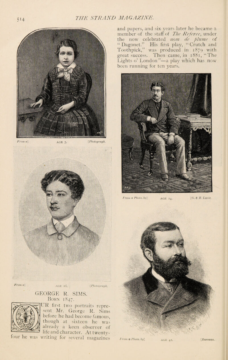 5H J1) ora«] age 16. [Photograph. GEORGE R. SIMS. Born 1847. I R first two portraits repre¬ sent Mr. George R. Sims before he had become famous, though at sixteen he was already a keen observer of life and character. At twenty- four he was writing for several magazines and papers, and six years later he became a member of the staff of The Referee, under the now celebrated nom de plume of “ Dagonet.” His first play, u Crutch and Toothpick,” was produced in 1879 with great success. Then came, in 1881, “The Lights o’ London”—a play which has now been running for ten years. Prom a Photo. />?/] AGE 24. [G. 4' P- Laris.