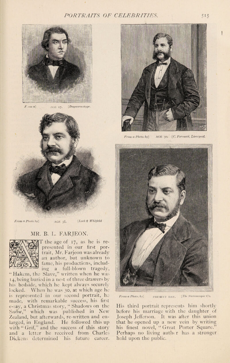 F.oma] age 17. [Daguerreotype. From a Photo, by] age 38. [Lock § Whitfield MR. B. L. FARJEON. 7 the age of 17, as he is re¬ presented in our first por¬ trait, Mr. Farjeon was already an author, but unknown to fame, his productions, includ¬ ing a full-blown tragedy, “ Hakem, the Slave,” written when he was 14, being buried in a nest of three drawers by his bedside, which he kept always securely locked. When he was 30, at which age he is represented in our second portrait, he made, with remarkable success, his first ersay, a Christmas story, “ Shadows on the Snow,” which was published in New Zealand, but afterwards, re-written and en¬ larged, in England. He followed this up with “ Grif,” and the success of this story and a letter he received from Charles Dickens determined his future career. From a Photo, hi/] PRESENT DAY. [The Stereoscopic Co. His third portrait represents him shortly before his marriage with the daughter of Joseph Jefferson. It was after this union that he opened up a new vein by writing his finest novel, u Great Porter Square.” Perhaps no living autht r has a stronger hold upon the public.