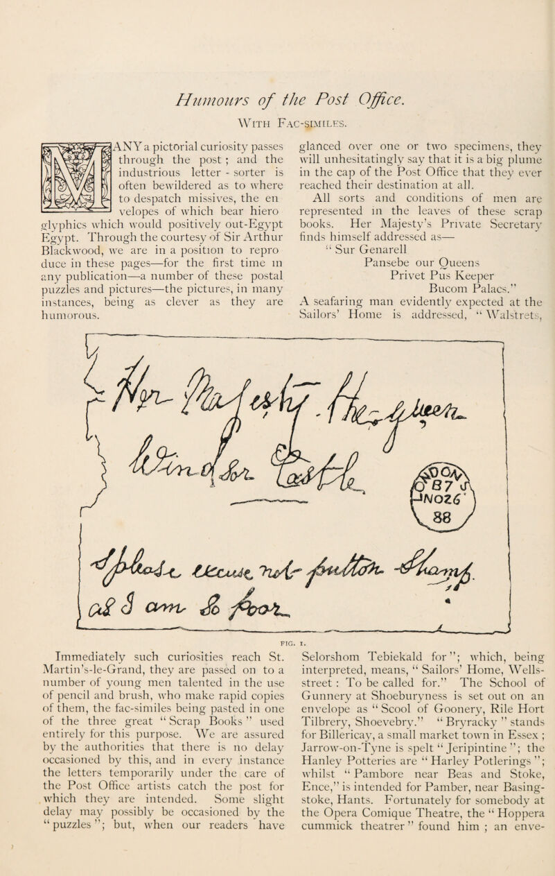 With Fac-similes. ANY a pictorial curiosity passes through the post ; and the industrious letter - sorter is often bewildered as to where to despatch missives, the en velopes of which bear hiero glyphics which would positively out-Egypt Egypt. Through the courtesy of Sir Arthur Blackwood, we are in a position to repro duce in these pages—for the first time m any publication—a number of these postal puzzles and pictures—the pictures, in many instances, being as clever as they are humorous. glanced over one or two specimens, they will unhesitatingly say that it is a big plume in the cap of the Post Office that they ever reached their destination at all. All sorts and conditions of men are represented in the leaves of these scrap books. Her Majesty’s Private Secretary finds himself addressed as— “ Sur Genarell Pansebe our Oueens Privet Pus Keeper Bucom Palacs.” A seafaring man evidently expected at the Sailors’ Home is addressed, “ Walstrets, 3 amv do — -—■=***__ ... A _5 FIG. I. Immediately such curiosities reach St. Martin’s-le-Grand, they are passed on to a number of young men talented in the use of pencil and brush, who make rapid copies of them, the fac-similes being pasted in one of the three great “ Scrap Books ” used entirely for this purpose. We are assured by the authorities that there is no delay occasioned by this, and in every instance the letters temporarily under the care of the Post Office artists catch the post for which they are intended. Some slight delay may possibly be occasioned by the “puzzles”; but, when our readers have Selorshom Tebiekald for; which, being interpreted, means, “ Sailors’ Home, Wells- street : To be called for. The School of Gunnery at Shoeburyness is set out on an envelope as “ Scool of Goonery, Rile Hort Tilbrery, Shoevebry.” “ Bryracky  stands for Billericay, a small market town in Essex ; Jarrow-on-Tyne is spelt “ Jeripintine ; the Hanley Potteries are “ Harley Potlerings ; whilst “ Panrbore near Beas and Stoke, Ence,” is intended for Pamber, near Basing¬ stoke, Hants. Fortunately for somebody at the Opera Comique Theatre, the “ Hoppera cummick theatrer  found him; an enve-