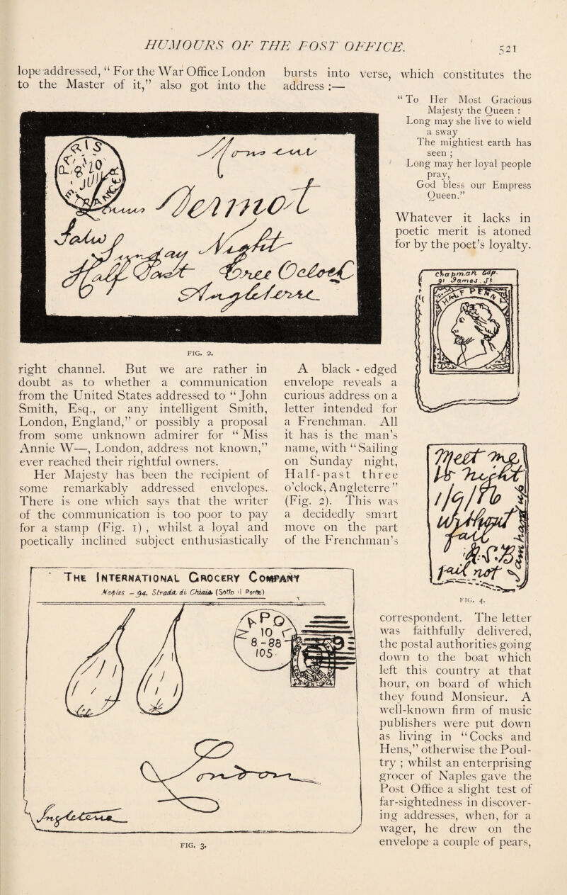 5^1 lope addressed, “For the War Office London to the Master of it,” also got into the bursts into verse, which constitutes the address :— “ To Her Most Gracious Majesty the Queen : Long may she live to wield a sway The mightiest earth has seen ; Long may her loyal people Pray, God bless our Empress Oueen.” Whatever it lacks in poetic merit is atoned for by the poet’s loyalty. FIG. 2. right channel. But we are rather in doubt as to whether a communication from the United States addressed to “John Smith, Esq., or any intelligent Smith, London, England,” or possibly a proposal from some unknown admirer for “ Miss Annie W—, London, address not known,” ever reached their rightful owners. Her Majesty has been the recipient of some remarkably addressed envelopes. There is one which says that the writer of the communication is too poor to pay for a stamp (Fig. 1) , whilst a loyal and poetically inclined subject enthusiastically A black - edged envelope reveals a curious address on a letter intended for a Frenchman. All it has is the man’s name, with “Sailing on Sunday night, Half-past three o’clock, Angleterre ” (Fig. 2). This was a decidedly smart move on the part of the Frenchman’s FIG. 4. correspondent. The letter was faithfully delivered, the postal authorities going down to the boat which left this country at that hour, on board of which they found Monsieur. A well-known firm of music publishers were put down as living in “Cocks and Hens,” otherwise the Poul¬ try ; whilst an enterprising grocer of Naples gave the Post Office a slight test of far-sightedness in discover¬ ing addresses, when, for a wager, he drew on the envelope a couple of pears,