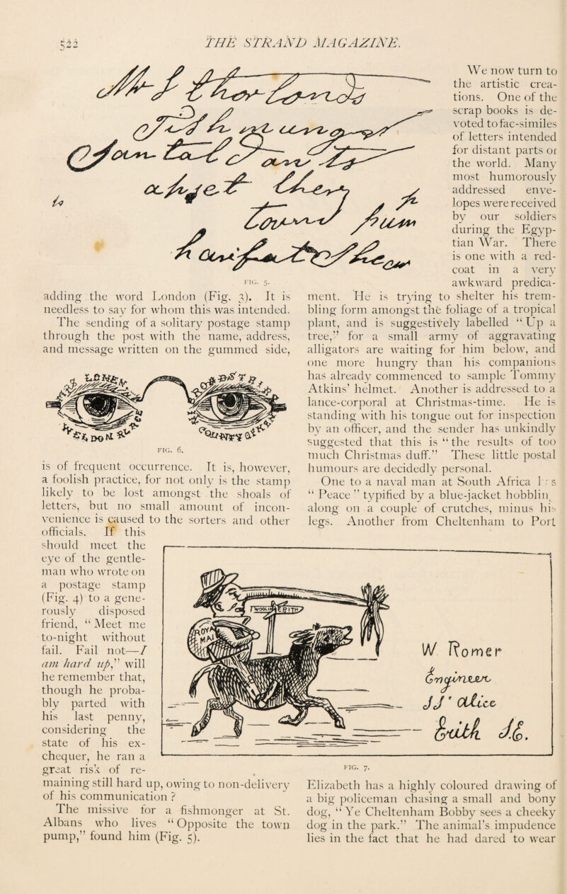 adding the word London (Fig. 3). It is needless to say for whom this was intended. The sending of a solitary postage stamp through the post with the name, address, and message written on the gummed side, FIG. 6. is of frequent occurrence. It is, however, a foolish practice, for not only is the stamp likely to be lost amongst the shoals of letters, but no small amount of incon¬ venience is caused to the sorters and other officials. If this should meet the eye of the gentle¬ man who wrote on postage stamp We now turn to the artistic crea¬ tions. One of the scrap books is de¬ voted tofac-similes of letters intended for distant parts or the world. Many most humorously addressed enve¬ lopes were received by our soldiers during the Egyp¬ tian War. There is one with a red¬ coat in a very awkward predica¬ ment. He is trying to shelter his trem¬ bling form amongst the foliage of a tropical plant, and is suggestively labelled “ Up a tree,” for a small army of aggravating alligators are waiting for him below, and one more hungry than his companions has already commenced to sample Tommy Atkins’ helmet. Another is addressed to a lance-corporal at Christmas-time. He is standing with his tongue out for inspection by an officer, and the sender has unkindly suggested that this is “ the results of too much Christmas duff. These little postal humours are decidedly personal. One to a naval man at South Africa hrs “ Peace  typified by a blue-jacket hobbliip along on a couple of crutches, minus his legs. Another from Cheltenham to Port g- 4) to a gene- (Fi rously disposed friend, “ Meet me to-night without fail. Fail not—/ am hard upwill he remember that, though he proba¬ bly parted with his last penny, considering the state of his ex¬ chequer, he ran a great risk of re¬ maining still hard up, owing to non-delivery of his communication ? The missive for a fishmonger at St. Albans who lives “ Opposite the town pump,” found him (Fig. 5). 1A/ Rorner (jTT^ite/c JJ ' Oilicz ^dtk IP. FIG. 7. Elizabeth has a highly coloured drawing of a big policeman chasing a small and bony dog, “Ye Cheltenham Bobby sees a cheeky dog in the park. The animal’s impudence lies in the fact that he had dared to wear