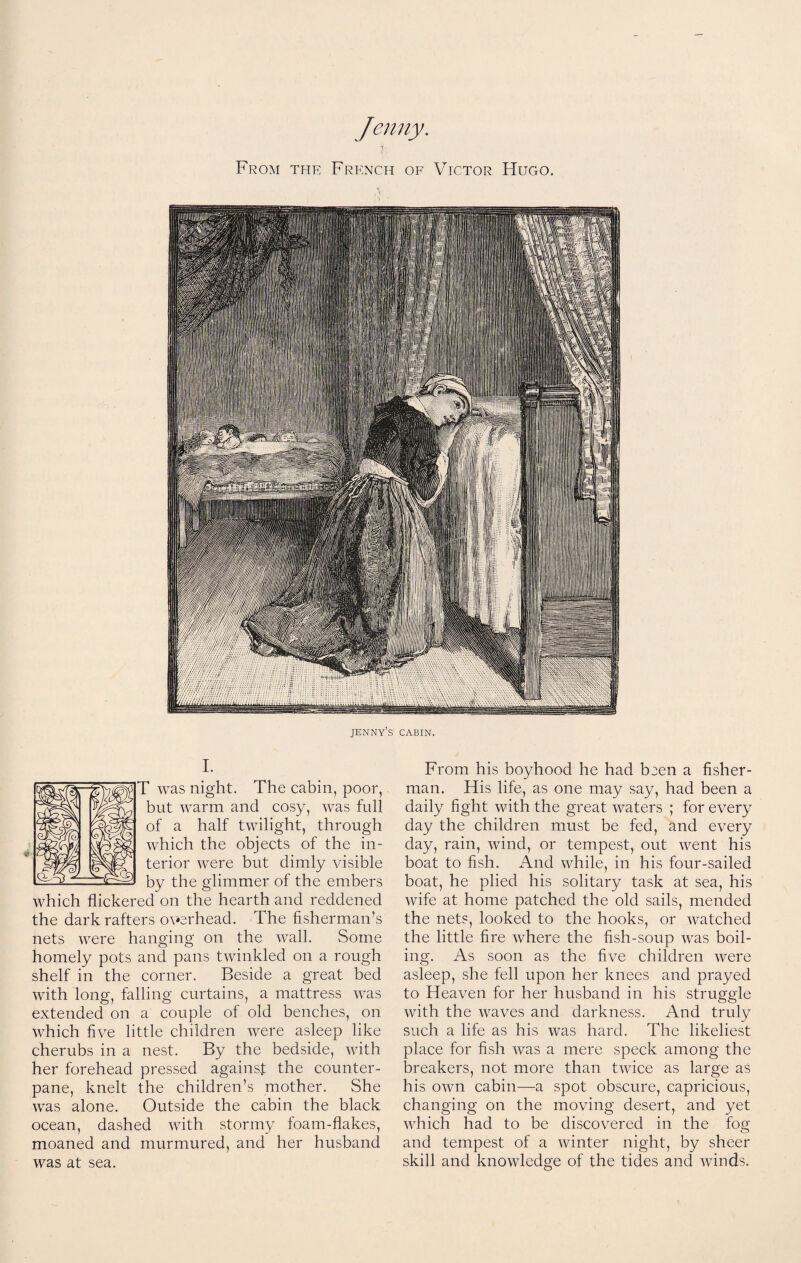 Jenny. From the French of Victor Hugo. jenny’s cabin. From his boyhood he had b^en a fisher¬ man. His life, as one may say, had been a daily fight with the great waters ; for every day the children must be fed, and every day, rain, wind, or tempest, out went his boat to fish. And while, in his four-sailed boat, he plied his solitary task at sea, his wife at home patched the old sails, mended the nets, looked to the hooks, or watched the little fire where the fish-soup was boil¬ ing. As soon as the five children were asleep, she fell upon her knees and prayed to Heaven for her husband in his struggle with the waves and darkness. And truly such a life as his was hard. The likeliest place for fish was a mere speck among the breakers, not more than twice as large as his own cabin—a spot obscure, capricious, changing on the moving desert, and yet which had to be discovered in the fog and tempest of a winter night, by sheer skill and knowledge of the tides and winds. I. T was night. The cabin, poor, but warm and cosy, was full of a half twilight, through which the objects of the in¬ terior were but dimly visible by the glimmer of the embers which flickered on the hearth and reddened the dark rafters overhead. The fisherman’s nets were hanging on the wall. Some homely pots and pans twinkled on a rough shelf in the corner. Beside a great bed with long, falling curtains, a mattress was extended on a couple of old benches, on which five little children were asleep like cherubs in a nest. By the bedside, with her forehead pressed against the counter¬ pane, knelt the children’s mother. She was alone. Outside the cabin the black ocean, dashed with stormy foam-flakes, moaned and murmured, and her husband was at sea.