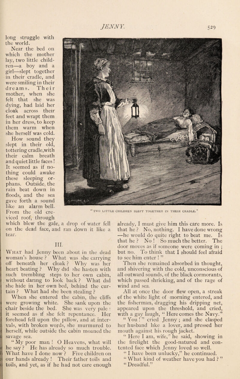 CHILDREN SLEPT TOGETHER IN THEIR CRADLE.” already, I must give him this care more. Is that he ? No, nothing. I have done wrong —he would do quite right to beat me. Is that he ? No ! So much the better. The door moves as if someone were coming in ; but no. To think that I should feel afraid to see him enter ! ” Then she remained absorbed in thought, and shivering with the cold, unconscious of all outward sounds, of the black cormorants, which passed shrieking, and of the rage of wind and sea, All at once the door flew open, a streak of the white light of morning entered, and the fisherman, dragging his dripping net, appeared upon the threshold, and cried, with a gay laugh, u Here comes the Navy.” “ You ! ” cried Jenny ; and she clasped her husband like a lover, and pressed her mouth against his rough jacket. “ Here I am, wife,” he said, showing in the firelight the good-natured and con¬ tented face which Jenny loved so well. “ I have been unlucky,” he continued. “ What kind of weather have you had ? ” u Dreadful.” long struggle with the world. Near the bed on which the mother lay, two little child¬ ren—a boy and a girl—slept together in their cradle, and were smiling in their dreams. Their mother, when she felt that she was dying, had laid her cloak across their feet and wrapt them in her dress, to keep them warm when she herself was cold. How sound they slept in their old, tottering cradle,with their calm breath and quiet little faces ! It seemed as if no¬ thing could awake these sleeping or¬ phans. Outside, the rain beat down in floods, and the sea gave forth a sound like an alarm bell. From the old cre¬ viced roof, through which blew the gale, a drop of water fell ! on the dead face, and ran down it like a tear. TWO LITTLE III. What had Jenny been about in the dead woman’s house ? What was she carrying off beneath her cloak ? Why was her heart beating ? Why did she hasten with such trembling steps to her own cabin, without daring to look back ? What did she hide in her own bed, behind the cur¬ tain ? What had she been stealing ? When she entered the cabin, the cliffs were growing white. She sank upon the chair beside the bed. She was very pale ; it seemed as if she felt repentance. Her forehead fell upon the pillow, and at inter¬ vals, with broken words, she murmured to herself, while outside the cabin moaned the savage sea. “ My poor man ! O Heavens, what will he say ? He has already so much trouble. What have I done now ? Five children on our hands already ! Their father toils and toils, and yet, as if he had not care enough