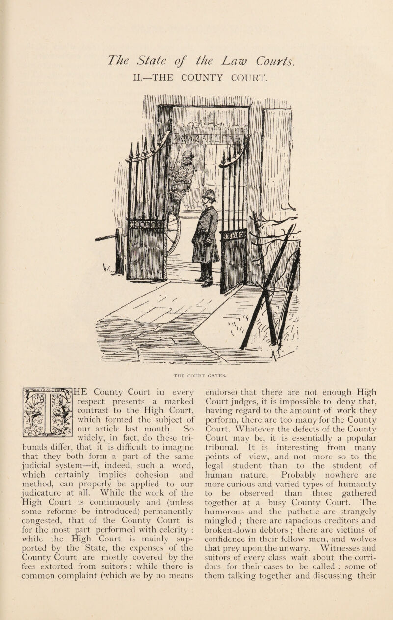 The State of the Law Courts. II.—'THE COUNTY COURT. THE COURT GATES. HE County Court in every respect presents a marked contrast to the High Court, which formed the subject of our article last month. So widely, in fact, do these tri¬ bunals differ, that it is difficult to imagine that they both form a part of the same judicial system—if, indeed, such a word, which certainly implies cohesion and method, can properly be applied to our judicature at all. While the work of the High Court is continuously and (unless some reforms be introduced) permanently congested, that of the County Court is for the most part performed with celerity ; while the High Court is mainly sup¬ ported by the State, the expenses of the County Court are mostly covered by the fees extorted from suitors : while there is common complaint (which we by no means endorse) that there are not enough High Court judges, it is impossible to deny that, having regard to the amount of work they perform, there are too many for the County Court. Whatever the defects of the County Court may be, it is essentially a popular tribunal. It is interesting from many points of view, and not more so to the legal student than to the student of human nature. Probably nowhere are more curious and varied types of humanity to be observed than those gathered together at a busy County Court. The humorous and the pathetic are strangely mingled ; there are rapacious creditors and broken-down debtors ; there are victims of confidence in their fellow men, and wolves that prey upon the unwary. Witnesses and suitors of every class wait about the corri¬ dors for their cases to be called : some of them talking together and discussing their