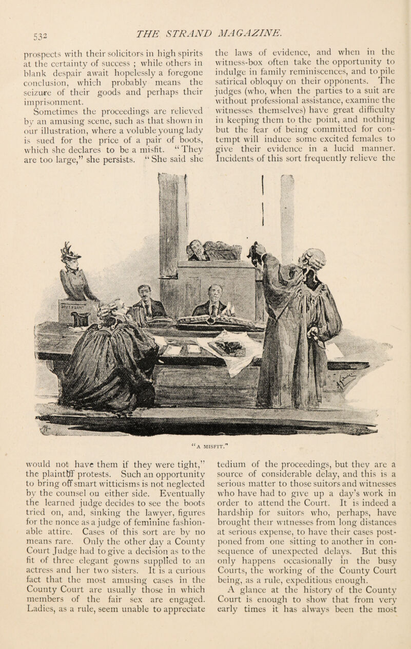 prospects with their solicitors in high spirits at the certainty of success ; while others in blank despair await hopelessly a foregone conclusion, which probably means the seizure of their goods and perhaps their imprisonment. Sometimes the proceedings are relieved by an amusing scene, such as that shown in our illustration, where a voluble young lady is sued for the price of a pair of boots, which she declares to be a misfit. “ They are too large,” she persists. “ She said she the laws of evidence, and when in the witness-box often take the opportunity to indulge in family reminiscences, and to pile satirical obloquy on their opponents. The judges (who, when the parties to a suit are without professional assistance, examine the witnesses themselves) have great difficulty in keeping them to the point, and nothing but the fear of being committed for con¬ tempt will induce some excited females to give their evidence in a lucid manner. Incidents of this sort frequently relieve the “a misfit.” would not have them if they were tight,” the plaintiff protests. Such an opportunity to bring off smart witticisms is not neglected by the counsel on either side. Eventually the learned judge decides to see the boots tried on, and, sinking the lawyer, figures for the nonce as a judge of feminine fashion¬ able attire. Cases of this sort are by no means fare. Only the other day a County Court Judge had to give a decision as to the fit of three elegant gowns supplied to an actress and her two sisters. It is a curious fact that the most amusing cases in the County Court are usually those in which members of the fair sex are engaged. Ladies, as a rule, seem unable to appreciate tedium of the proceedings, but they are a source of considerable delay, and this is a serious matter to those suitors and witnesses who have had to give up a day’s work in order to attend the Court. It is indeed a hardship for suitors who, perhaps, have brought their witnesses from long distances at serious expense, to have their cases post¬ poned from one sitting to another in con¬ sequence of unexpected delays. But this only happens occasionally in the busy Courts, the working of the County Court being, as a rule, expeditious enough. A glance at the history of the County Court is enough to show that from very early times it has always been the most