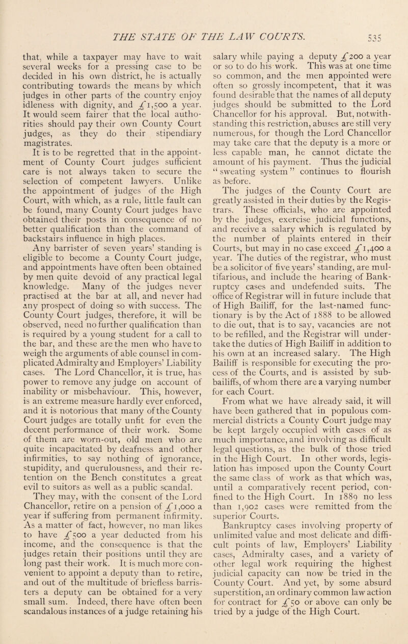 that, while a taxpayer may have to wait several weeks for a pressing case to be decided in his own district, he is actually contributing towards the means by which judges in other parts of the country enjoy idleness with dignity, and £1^00 a year. It would seem fairer that the local autho¬ rities should pay their own County Court judges, as they do their stipendiary magistrates. It is to be regretted that in the appoint¬ ment of County Court judges sufficient care is not always taken to secure the selection of competent lawyers. Unlike the appointment of judges of the High Court, with which, as a rule, little fault can be found, many County Court judges have obtained their posts in consequence of no better qualification than the command of backstairs influence in high places. Any barrister of seven years’ standing is eligible to become a County Court judge, and appointments have often been obtained by men quite devoid of any practical legal knowledge. Many of the judges never practised at the bar at all, and never had any prospect of doing so with success. The County Court judges, therefore, it will be observed, need no further qualification than is required by a young student for a call to the bar, and these are the men who have to weigh the arguments of able counsel in com¬ plicated Admiralty and Employers’ Liability cases. The Lord Chancellor, it is true, has power to remove any judge on account of inability or misbehaviour. This, however, is an extreme measure hardly ever enforced, and it is notorious that many of the County Court judges are totally unfit for even the decent performance of their work. Some of them are worn-out, old men who are quite incapacitated by deafness and other infirmities, to say nothing of ignorance, stupidity, and querulousness, and their re¬ tention on the Bench constitutes a great evil to suitors as well as a public scandal. They may, with the consent of the Lord Chancellor, retire on a pension of £1,000 a year if suffering from permanent infirmity. As a matter of fact, however, no man likes to have £s°° a Year deducted from his income, and the consequence is that the judges retain their positions until they are long past their work. It is much more con¬ venient to appoint a deputy than to retire, and out of the multitude of briefless barris¬ ters a deputy can be obtained for a very small sum. Indeed, there have often been scandalous instances of a judge retaining his salary while paying a deputy £200 a year or so to do his work. This was at one time so common, and the men appointed were often so grossly incompetent, that it was found desirable that the names of all deputy judges should be submitted to the Lord Chancellor for his approval. But, notwith¬ standing this restriction, abuses are still very numerous, for though the Lord Chancellor may take care that the deputy is a more or less capable man, he cannot dictate the amount of his payment. Thus the judicial “sweating system” continues to flourish as before. The judges of the County Court are greatly assisted in their duties by the Regis¬ trars. These officials, who are appointed by the judges, exercise judicial functions, and receive a salary which is regulated by the number of plaints entered in their Courts, but may in no case exceed £ 1,400 a year. The duties of the registrar, who must be a solicitor of five years’ standing, are mul¬ tifarious, and include the hearing of Bank¬ ruptcy cases and undefended suits. The office of Registrar will in future include that of High Bailiff, for the last-named func¬ tionary is by the Act of 1888 to be allowed to die out, that is to say, vacancies are not to be refilled, and the Registrar will under¬ take the duties of High Bailiff in addition to his own at an increased salary. The High Bailiff is responsible for executing the pro¬ cess of the Courts, and is assisted by sub¬ bailiffs, of whom there are a varying number for each Court. From what we have already said, it will have been gathered that in populous com¬ mercial districts a County Court judge may be kept largely occupied with cases of as much importance, and involving as difficult legal questions, as the bulk of those tried in the High Court. In other words, legis¬ lation has imposed upon the County Court the same class of work as that which was, until a comparatively recent period, con¬ fined to the High Court. In 1889 no less than 1,902 cases were remitted from the superior Courts. Bankruptcy cases involving property of unlimited value and most delicate and diffi¬ cult points of law, Employers’ Liability cases, Admiralty cases, and a variety of other legal work requiring the highest judicial capacity can now be tried in the County Court. And yet, by some absurd superstition, an ordinary common law action for contract for £50 or above can only be tried by a judge of the High Court.