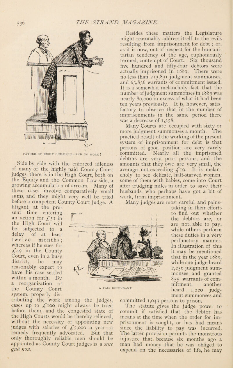 FATHER OF EIGHT CHILDREN—AND NO WORK ! Side by side with the enforced idleness of many of the highly paid County Court judges, there is in the High Court, both on the Equity and the Common Law side, a growing accumulation of arrears. Many of these cases involve comparatively small sums, and they might very well be tried before a competent County Court judge. A litigant at the pre¬ sent time entering w an action for ^51 in \\ the High Court will be subjected to a delay of at least twelve months; whereas if he sues for ^49 in the County Court, even in a busy district, he may reasonably expect to have his case settled within a month. By a reorganisation ot the County Court system, properly dis¬ tributing the work among the judges, cases up to £100 might always be tried before them, and the congested state of the High Courts would be thereby relieved, without the necessity of appointing new judges with salaries of £^000 a year—a remedy frequently advocated. But that only thoroughly reliable men should be appointed as County Court judges is a sine qua non. Besides these matters the Legislature might reasonably address itself to the evils resulting from imprisonment for debt ; or, as it is now, out of respect for the humani¬ tarian tendency of the age, euphoniously termed, contempt of Court. Six thousand live hundred and fifty-four debtors were actually imprisoned in 1889. There were no less than 213,831 judgment summonses, and 63,836 warrants of commitment issued. It is a somewhat melancholy fact that the number of judgment summonses in 1889 was nearly 80,000 in excess of what it had been ten years previously. It is, however, satis¬ factory to observe that in the number of imprisonments in the same period there was a decrease of 1,358. Many Courts are occupied with sixty or more judgment summonses a month. The practical result of the working of the present system of imprisonment for debt is that persons of good position are very rarely committed. Nearly all the imprisoned debtors are very poor persons, and the amounts that they owe are very small, the average not exceeding £ 10. It is melan¬ choly to see delicate, half-starved women, some of them with babies, come into Court after trudging miles in order to save their husbands, who perhaps have got a bit of work, from imprisonment. Many judges are most careful and pains¬ taking in their efforts , , to find out whether , » t the debtors are, or are not, able to pay, while others perform these duties in a very perfunctory manner. In illustration of this it may be mentioned that in the year 1889, while one judge heard 2,256 judgment sum¬ monses and granted 855 warrants of com¬ mitment, another heard 1,220 judg¬ ment summonses and committed 1,043 persons to prison. The statute gives the judge power to commit if satisfied that the debtor has means at the time when the order for im¬ prisonment is sought, or has had means since the liability to pay was incurred. The latter provision permits the monstrous injustice that because six months ago a man had money that he was obliged to expend on the necessaries of life, he may A FAIR DEFENDANT.