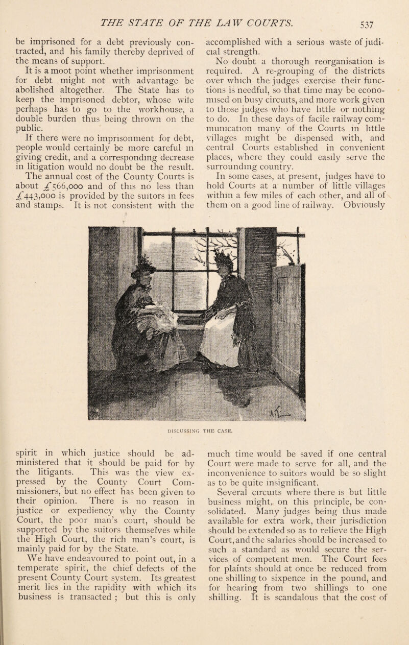 be imprisoned for a debt previously con¬ tracted, and his family thereby deprived of the means of support. It is a moot point whether imprisonment for debt might not with advantage be abolished altogether. The State has to keep the imprisoned debtor, whose wile perhaps has to go to the workhouse, a double burden thus being thrown on the public. If there were no imprisonment for debt, people would certainly be more careful m giving credit, and a corresponding decrease in litigation would no doubt be the result. The annual cost of the County Courts is about ^566,000 and of this no less than ^443,000 is provided by the suitors in fees and stamps. It is not consistent with the accomplished with a serious waste of judi¬ cial strength. No doubt a thorough reorganisation is required. A re-grouping of the districts over which the judges exercise their func¬ tions is needful, so that time may be econo¬ mised on busy circuits, and more work given to those judges who have little or nothing to do. In these days of facile railway com¬ munication many of the Courts in little villages might be dispensed with, and central Courts established in convenient places, where they could easily serve the surrounding country. In some cases, at present, judges have to hold Courts at a number of little villages within a few miles of each other, and all of them on a good line of railway. Obviously DISCUSSING THE CASE. spirit in which justice should be ad¬ ministered that it should be paid for by the litigants. This was the view ex¬ pressed by the County Court Com¬ missioners, but no effect has been given to their opinion. There is no reason in justice or expediency why the County Court, the poor man’s court, should be supported by the suitors themselves while the High Court, the rich man’s court, is mainly paid for by the State. We have endeavoured to point out, in a temperate spirit, the chief defects of the present County Court system. Its greatest merit lies in the rapidity with which its business is transacted ; but this is only much time would be saved if one central Court were made to serve for all, and the inconvenience to suitors would be so slight as to be quite insignificant. Several circuits where there is but little business might, on this principle, be con¬ solidated. Many judges being thus made available for extra work, their jurisdiction should be extended so as to relieve the High Court, and the salaries should be increased to such a standard as would secure the ser¬ vices of competent men. The Court fees for plaints should at once be reduced from one shilling to sixpence in the pound, and for hearing from two shillings to one shilling. It is scandalous that the cost of