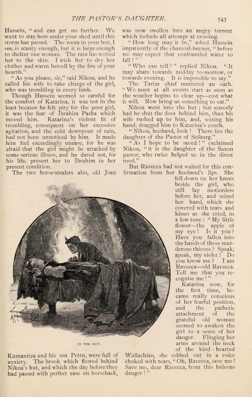 Hussein, “ and can get no further. We want to stay here under your shed until this storm has passed. The room in your hut, I see, is scanty enough, but it is large enough to shelter one woman. The rain has wetted her to the skin. I wish her to dry her clothes and warm herself by the fire of your hearth.” “ As you please, sir,” said Nikou, and he called his wife to take charge of the gir^ who was trembling in every limb. Though Hussein seemed so careful for the comfort of Katarina, it was not in the least because he felt pity for the poor girl, it was the fear of Ibrahim Pasha which moved him. Katarina’s violent fit of trembling, consequent on her excessive agitation, and the cold downpour of rain, had not been unnoticed by him. It made him feel exceedingly uneasy, for he was afraid that the girl might be attacked by some serious illness, and he dared not, for his life, present her to Ibrahim in her present condition. The two horse-stealers also, old Joan IN THE HUT. Kumanitza and his son Petru, were full of anxiety. The brook which flowed behind Nikou’s hut, and which the day before they had passed with perfect ease on horseback, was now swollen into an angry torrent which forbade all attempt at crossing. “ How long may it be,” asked Hussein impatiently of the charcoal-burner, “ before we may expect that confounded water to fall ? ” ' “ Who can tell ? ” replied Nikou. “ It may abate towards midday to-morrow, or towards evening. It is impossible to say.” The Tartar chief muttered an oath. “We must at all events start as soon as the weather begins to clear up—cost what it will. Now bring us something to eat.” Nikou went into the hut ; but scarcely had he shut the dooi behind him, than his wife rushed up to him, and, seizing his hand, dragged him to Katarina’s couch. u Nikou, husband, look ! There lies the daughter of the Pastor of Seiburg.” “ As I hope to be saved ! ” exclaimed Nikou, “ it is the daughter of the Saxon pastor, who twice helped us in the direst need.” But Ravecca had not waited for this con¬ firmation from her husband’s lips. She fell down on her knees beside the girl, who still lay motionless before her, and seized her hand, which she covered with tears and kisses as she cried, in a low tone : u My little flower—the apple of my eye ! Is it you ? Have you fallen into the hands of those mur¬ derous thieves ? Speak, speak, my violet ! Do you know me ? I am Ravecca—old Ravecca. Tell me that you re¬ cognise me ! ” Katarina now, for the first time, be¬ came really conscious of her fearful position, and the pathetic attachment of the grateful old woman seemed to awaken the girl to a sense of her danger. Flinging her arms around the neck of the kind - hearted Wallachian, she sobbed out in a voice choked with tears, u Oh, Ravecca, save me ! Save me, dear Ravecca, from this hideous danger! ”