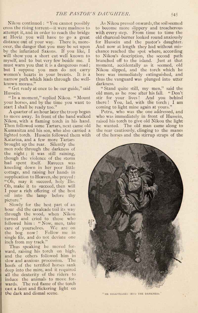 Nikou continued : “You cannot possibly cross the rising torrent—it were madness to attempt it, and in order to reach the bridge at Hoviz you will have to go a great distance out of your way. There is, more¬ over, the danger that you may be set upon by the infuriated Saxons. If you like, I will show you a short cut well known to myself, and to but very few beside me. I must warn you that it is a dangerous road ; but I suppose you men do not carry women’s hearts in your breasts. It is a narrow path which leads through the well- known morass.” “ Get ready at once to be our guide,” said H ussein. “In a moment,” replied Nikou. “Mount your horses, and by the time you want to start I shall be ready too.” A quarter of an hour later the troop began to move away. In front of the band walked Nikou, with a flaming torch in his hand. Then followed some Tartars, next came old Kumanitza and his son, who also carried a lighted torch. Hussein followed them with Katarina, and a few more Tartars brought up the rear. Silently the men rode through the darkness of the night ; it was still raining, though the violence of the storm had spent itself. Ravecca was kneeling down in her poor little cottage, and raising her hands in supplication to Heaven, she prayed : “Oh, may it succeed, holy Hie. Oh, make it to succeed, then will I pour a rich offering of the best oil into the lamp before thy picture.” Slowly for the best part of an hour did the cavalcade toil its way through the wood, when Nikou turned and cried to those who followed him : “ Now, men, take care of yourselves. We are on the bog now ! Follow me in single file, and do not deviate one j inch from my track.” Thus speaking he moved for- ij ward, raising his torch on high, 3 and the others followed him in slow and anxious procession. The 1 hoofs of the terrified horses sank i deep into the mire, and it required 3 all the dexterity of the riders to induce the animals to move for- i wards. The red flame of the torch d cast a faint and flickering light on i the dark and dismal scene. As Nikou pressed onwards, the soil seemed to become more slippery and treacherous with every step. From time to time the old charcoal-burner looked round anxiously for Hussein and the pastor’s daughter. And now at length they had without mis¬ chance reached the spot where, according to Nikou’s description, the second path branched off to the island. Just at that moment, accidentally as it seemed, old Nikou slipped, and the torch which he bore was immediately extinguished, and thus the vanguard was plunged into utter darkness. “ Stand quite still, my men,” said the old man, as he rose after his fall. “ Don’t stir for your lives! And you behind there ! You, lad, with the torch ; I am coming to light mine again at yours.” Petru, who was the one addressed, and who was immediately in front of Hussein, raised his torch to give old Nikou the light he wanted. The old man came along to the rear cautiously, clinging to the manes of the horses and the stirrup straps of the “he disappeared into the darkness.