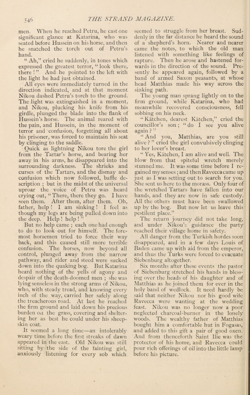men. When he reached Petru, he cast one significant glance at Katarina, who was seated before Hussein on his horse, and then he snatched the torch out of Petru’s hand. “ Ah,” cried he suddenly, in tones which expressed the greatest terror, “ look there, there ! ” And he pointed to the left with the light he had just obtained. All eyes were immediately turned in the direction indicated, and at that moment Nikou dashed Petru’s torch to the ground. The light was extinguished in a moment, and Nikou, plucking his knife from his girdle, plunged the blade into the flank of Hussein’s horse. The animal reared with the pain, and Hussein, in the moment of terror and confusion, forgetting all about his prisoner, was forced to maintain his seat by clinging to the saddle. Quick as lightning Nikou tore the girl from the Tartar’s horse, and bearing her away in his arms, he disappeared into the surrounding darkness. The shrieks and curses of the Tartars, and the dismay and confusion which now followed, baffle de¬ scription ; but in the midst of the universal uproar the voice of Petru was heard crying out, “There, there they go. I have seen them. After them, after them. Oh, father, help ! I am sinking! I feel as though my legs are being pulled down into the deep. Help ! help ! ” But no help came ; each one had enough to do to look out for himself. The fore¬ most horsemen tried to force their way back, and this caused still more terrible confusion. The horses, now beyond all control, plunged away from the narrow pathway, and rider and steed were sucked down into the quaking bog. But Katarina heard nothing of the yells of agony and despair of the death-doomed men ; she was lying senseless in the strong arms of Nikou, who, with steady tread, and knowing every inch of the way, carried her safely along the treacherous road. At last he reached the firm ground and laid down his precious burden on the grass, covering and shelter¬ ing her as best he could under his sheep¬ skin coat. It seemed a long time—an intolerably weary time before the first streaks of dawn appeared in the east. Old Nikou was still sitting by the side of the fainting girl, anxiously listening for every sob which seemed to struggle from her breast. Sud¬ denly in the far distance he heard the sound of a shepherd’s horn. Nearer and nearer came the notes, to which the old man listened with something like feelings of rapture. Then he arose and hastened for¬ wards in the direction of the sound. Pre¬ sently he appeared again, followed by a band of armed Saxon peasants, at whose head Matthias made his way across the sinking path. The young man sprang lightly on to the firm ground, while Katarina, who had meanwhile recovered consciousness, fell sobbing on his neck. “Katchen, dearest Katchen,’’ cried the councillor’s son ; “do I see you alive again ? ” “ And you, Matthias, are you still alive ? ” cried the girl convulsively clinging to her lover’s breast. “ Yes, Katchen, I am alive and well. The blow from that spiteful wretch merely stunned me. It was some time before I re¬ gained my senses ; and then Ravecca came up just as I was setting out to search for you. She sent us here to the morass. Only four of the wretched Tartars have fallen into our hands, and they are now in safe custody. All the others must have been swallowed up by the bog. But now let us leave this pestilent place. The return journey did not take long, and under Nikou’s guidance the party reached their village home in safety. All danger from the Turkish hordes soon disappeared, and in a few days Louis of Baden came up with aid from the emperor, and thus the Turks were forced to evacuate Siebenburg altogether. Six months after these events the pastor of Siebenburg stretched his hands in bless¬ ing over the heads of his daughter and of Matthias as he joined them for ever in the holy band of wedlock. It need hardly be said that neither Nikou nor his good wife Ravecca were wanting at the wedding feast. Nikou was no longer now a poor neglected charcoal-burner in the lonely woods. The wealthy father of Matthias bought him a comfortable hut in Fogasas, and added to this gift a pair of good oxen. And from thenceforth Saint Iiie was the protector of his home, and Ravecca could pour rich offerings of oil into the little lamp before his picture.