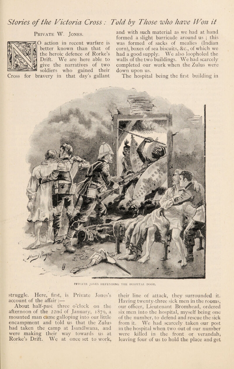 Stories of the Victoria Cross: Told by Those who have Won it Private W. Jones. O action in recent warfare is better known than that of the heroic defence of Rorke’s Drift. We are here able to give the narratives of two soldiers who gained their Cross for bravery in that day’s gallant and with such material as we had at hand formed a slight barricade around us ; this was formed of sacks of mealies (Indian corn), boxes of sea biscuits, &c., of which we had a good supply. We also loopholed the walls of the two buildings. We had scarcely completed our work when the Zulus were down upon us. The hospital being the first building in PFIVATE JONES DEFENDING THE HOSPITAL DOOR. struggle. Here, first, is Private Jones’s account of the affair :— About half-past three o’clock on the afternoon of the 22nd of January, 187Q, a mounted man came galloping into our little encampment and told us that the Zulus had taken the camp at Isandlwana, and were making their way towards us at Rorke’s Drift. We at once set to work, their line of attack, they surrounded it. Having twenty-three sick men in the rooms, our officer, Lieutenant Bromhead, ordered six men into the hospital, myself being one of the number, to defend and rescue the sick from it. We had scarcely taken our post in the hospital when two out of our number were killed in the front or verandah, leaving four of us to hold the place and get