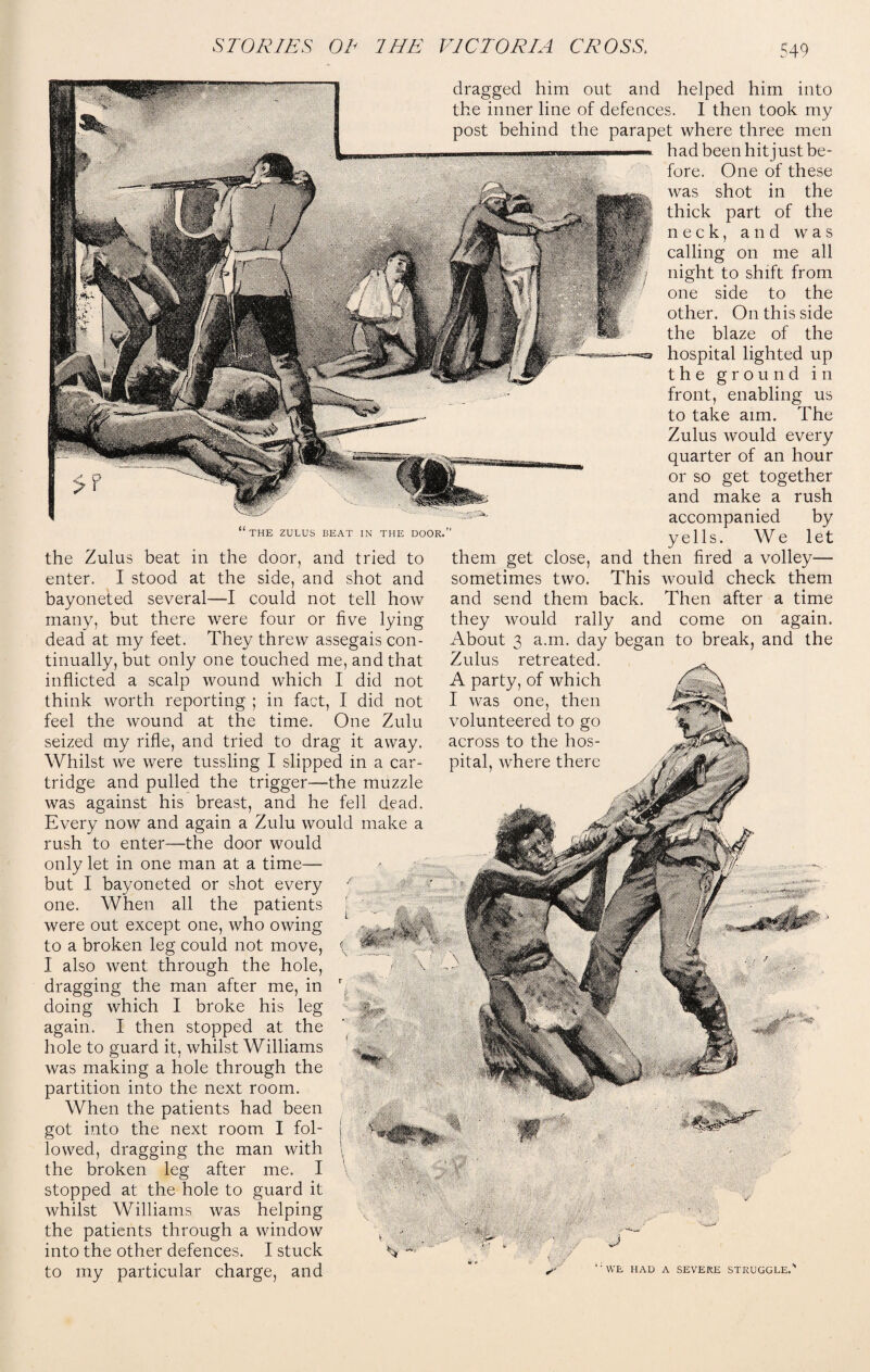 THE ZULUS BEAT IN THE DOOR. the Zulus beat in the door, and tried to enter. I stood at the side, and shot and bayoneted several—I could not tell how many, but there were four or five lying dead at my feet. They threw assegais con¬ tinually, but only one touched me, and that inflicted a scalp wound which I did not think worth reporting ; in fact, I did not feel the wound at the time. One Zulu seized my rifle, and tried to drag it away. Whilst we were tussling I slipped in a car¬ tridge and pulled the trigger—the muzzle was against his breast, and he fell dead. Every now and again a Zulu would make a rush to enter—the door would only let in one man at a time— but I bayoneted or shot every one. When all the patients were out except one, who owing to a broken leg could not move, ( I also went through the hole, dragging the man after me, in doing which I broke his leg again. I then stopped at the hole to guard it, whilst Williams was making a hole through the partition into the next room. When the patients had been got into the next room I fol- j lowed, dragging the man with \ the broken leg after me. I \ stopped at the hole to guard it whilst Williams was helping the patients through a window \ • into the other defences. I stuck ^ to my particular charge, and dragged him out and helped him into the inner line of defences. I then took my post behind the parapet where three men -«■■■■—. had been hit just be¬ fore. One of these was shot in the thick part of the neck, and was calling on me all night to shift from one side to the other. On this side the blaze of the hospital lighted up the ground in front, enabling us to take aim. The Zulus would every quarter of an hour or so get together and make a rush accompanied by yells. We let them get close, and then fired a volley—■ sometimes two. This would check them and send them back. Then after a time they would rally and come on again. About 3 a.m. day began to break, and the Zulus retreated. A party, of which I was one, then volunteered to go across to the hos¬ pital, where there tf WE HAD A SEVERE STRUGGLE.