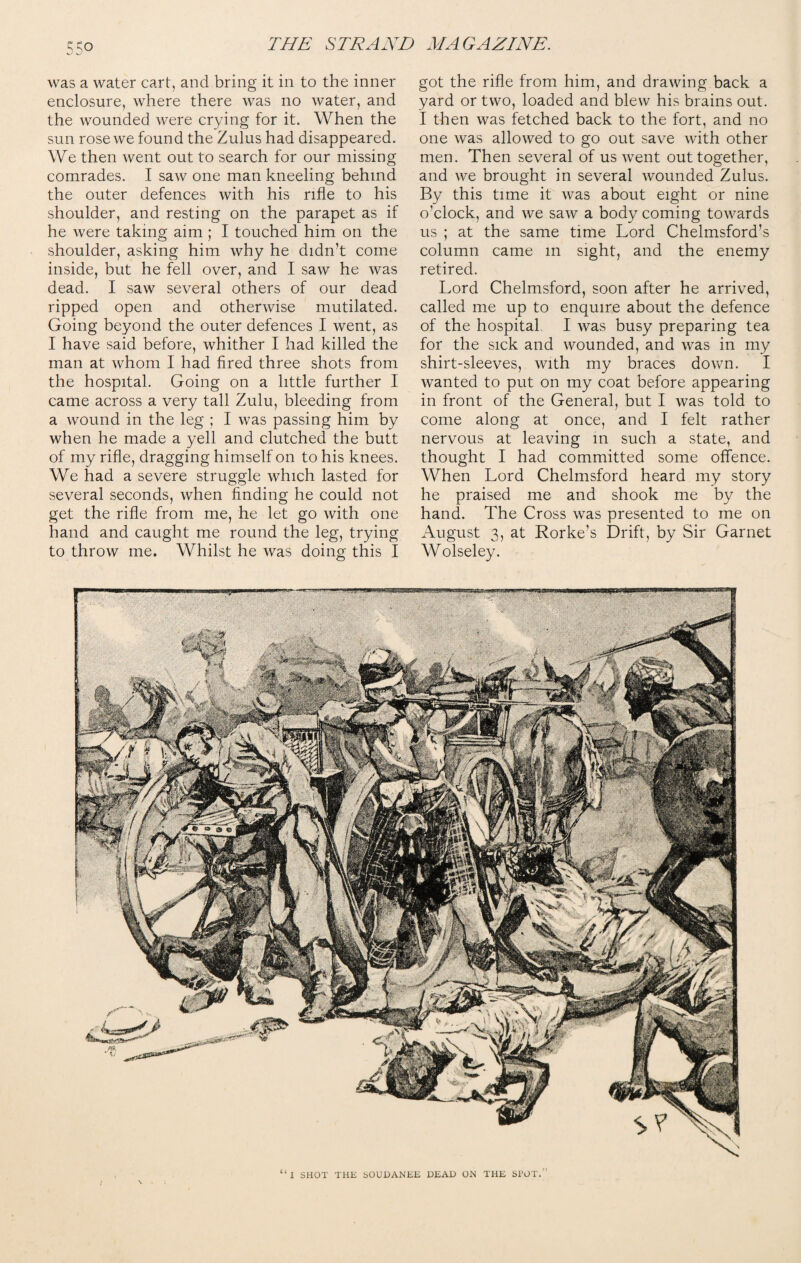 was a water cart, and bring it in to the inner enclosure, where there was no water, and the wounded were crying for it. When the sun rose we found the Zulus had disappeared. We then went out to search for our missing comrades. I saw one man kneeling behind the outer defences with his rifle to his shoulder, and resting on the parapet as if he were taking aim ; I touched him on the shoulder, asking him why he didn’t come inside, but he fell over, and I saw he was dead. I saw several others of our dead ripped open and otherwise mutilated. Going beyond the outer defences I went, as I have said before, whither I had killed the man at whom I had fired three shots from the hospital. Going on a little further I came across a very tall Zulu, bleeding from a wound in the leg ; I was passing him by when he made a yell and clutched the butt of my rifle, dragging himself on to his knees. We had a severe struggle which lasted for several seconds, when finding he could not get the rifle from me, he let go with one hand and caught me round the leg, trying to throw me. Whilst he was doing this I got the rifle from him, and drawing back a yard or two, loaded and blew his brains out. I then was fetched back to the fort, and no one was allowed to go out save with other men. Then several of us went out together, and we brought in several wounded Zulus. By this time it was about eight or nine o’clock, and we saw a body coming towards us ; at the same time Lord Chelmsford’s column came m sight, and the enemy retired. Lord Chelmsford, soon after he arrived, called me up to enquire about the defence of the hospital I was busy preparing tea for the sick and wounded, and was in my shirt-sleeves, with my braces down. I wanted to put on my coat before appearing in front of the General, but I was told to come along at once, and I felt rather nervous at leaving in such a state, and thought I had committed some offence. When Lord Chelmsford heard my story he praised me and shook me by the hand. The Cross was presented to me on August 3, at Rorke’s Drift, by Sir Garnet Wolseley.