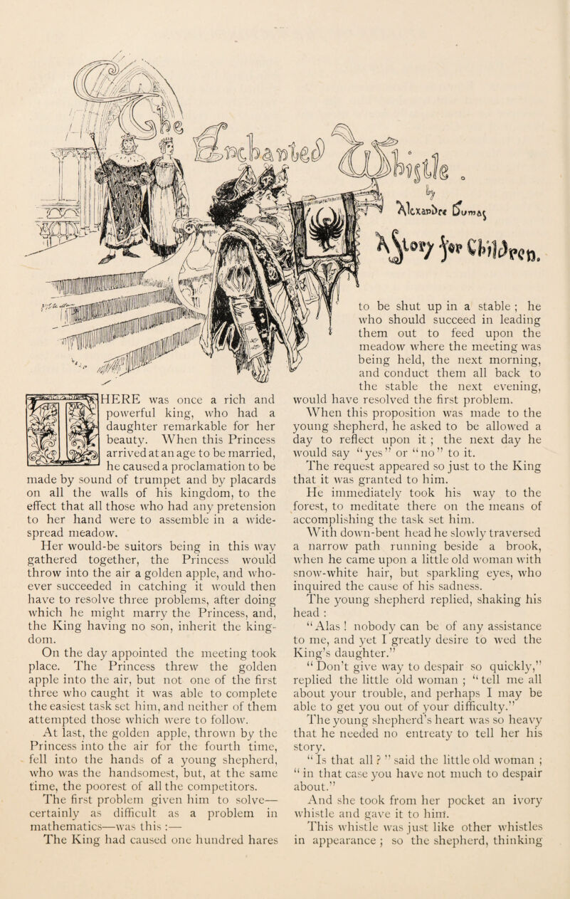 ^Ocxapbrc & HERE was once a rich and powerful king, who had a daughter remarkable for her beauty. When this Princess arrived at an age to be married, he caused a proclamation to be made by sound of trumpet and by placards on all the walls of his kingdom, to the effect that all those who had any pretension to her hand were to assemble in a wide¬ spread meadow. Her would-be suitors being in this way gathered together, the Princess would throw into the air a golden apple, and who¬ ever succeeded in catching it would then have to resolve three problems, after doing which he might marry the Princess, and, the King having no son, inherit the king¬ dom. On the day appointed the meeting took place. The Princess threw the golden apple into the air, but not one of the first three who caught it was able to complete the easiest task set him, and neither of them attempted those which were to follow. At last, the golden apple, thrown by the Princess into the air for the fourth time, fell into the hands of a young shepherd, who was the handsomest, but, at the same time, the poorest of all the competitors. The first problem given him to solve— certainly as difficult as a problem in mathematics—was this :— The King had caused one hundred hares to be shut up in a stable ; he who should succeed in leading them out to feed upon the meadow where the meeting was being held, the next morning, and conduct them all back to the stable the next evening, would have resolved the first problem. When this proposition was made to the young shepherd, he asked to be allowed a day to reflect upon it ; the next day he would say “yes” or “no” to it. The request appeared so just to the King that it was granted to him. He immediately took his way to the forest, to meditate there on the means of accomplishing the task set him. With down-bent head he slowly traversed a narrow path running beside a brook, when he came upon a little old woman with snow-white hair, but sparkling eyes, who inquired the cause of his sadness. The young shepherd replied, shaking his head : “Alas ! nobody can be of any assistance to me, and yet I greatly desire to wed the King’s daughter.” “ Don’t give way to despair so quickly,” replied the little old woman ; “ tell me all about your trouble, and perhaps I may be able to get you out of your difficulty.” The young shepherd's heart was so heavy that he needed no entreaty to tell her his story. “ Is that all ? ” said the little old woman ; “ in that case you have not much to despair about.” And she took from her pocket an ivory whistle and gave it to him. This whistle was just like other whistles in appearance ; so the shepherd, thinking