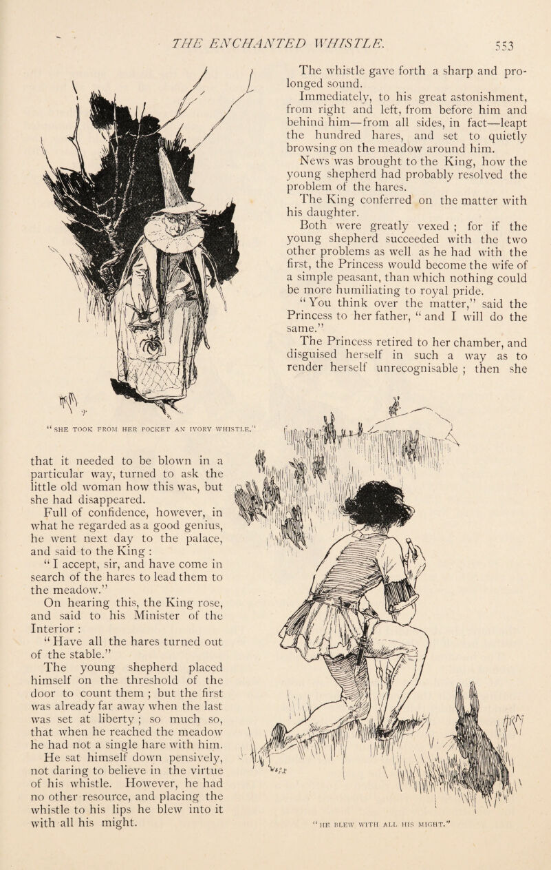 SHE TOOK FROM HER POCKET AN IVORY WHISTLE. that it needed to be blown in a particular way, turned to ask the little old woman how this was, but she had disappeared. Full of confidence, however, in what he regarded as a good genius, he went next day to the palace, and said to the King : “ I accept, sir, and have come in search of the hares to lead them to the meadow.” On hearing this, the King rose, and said to his Minister of the Interior : “ Have all the hares turned out of the stable.” The young shepherd placed himself on the threshold of the door to count them ; but the first Avas already far aAvay Avhen the last Avas set at liberty ; so much so, that Avhen he reached the meadoAV he had not a single hare Avith him. He sat himself doAvn pensively, not daring to believe in the virtue of his Avhistle. However, he had no other resource, and placing the whistle to his lips he bleAV into it Avith all his might. The Avhistle gave forth a sharp and pro¬ longed sound. Immediately, to his great astonishment, from right and left, from before him and behind him—from all sides, in fact-leapt the hundred hares, and set to quietly broAvsing on the meadow around him. NeAvs Avas brought to the King, hoAV the young shepherd had probably resolved the problem of the hares. The King conferred on the matter with his daughter. Both Avere greatly vexed ; for if the young shepherd succeeded with the tAvo other problems as well as he had with the first, the Princess Avould become the wife of a simple peasant, than Avhich nothing could be more humiliating to royal pride. “You think over the matter,” said the Princess to her father, “ and I will do the same.” The Princess retired to her chamber, and disguised herself in such a AAray as to render herself unrecognisable ; then she HE BLEW WITH ALL HIS MIGHT.