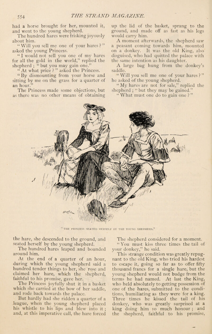 had a horse brought for her, mounted it, and went to the young shepherd. The hundred hares were frisking joyously about him. “ Will you sell me one of your hares ? ” asked the young Princess. “ I would not sell you one of my hares for all the gold in the world,” replied the shepherd ; “ but you may gain one.” “ At what price ? ” asked the Princess. “ By dismounting from your horse and sitting by me on the grass for a quarter of an hour.” The Princess made some objections, but as there was no other means of obtaining up the lid of the basket, sprang to the ground, and made off as fast as his legs would carry him. A moment afterwards, the shepherd saw a peasant coming towards him, mounted on a donkey. It was the old King, also disguised, who had quitted the palace with the same intention as his daughter. A large bag hung from the donkey’s saddle. “ Will you sell me one of your hares ? ” he asked of the young shepherd. “My hares are not for sale,” replied the shepherd ; “ but they may be gained.” “ What must one do to gain one ? ” “the princess seated herself by the young shepherd.” the hare, she descended to the ground, and seated herself by the young shepherd. The hundred hares leaped and bounded around him. At the end of a quarter of an hour, during which the young shepherd said a hundred tender things to her, she rose and claimed her hare, which the shepherd, faithful to his promise, gave her. The Princess joyfully shut it in a basket which she carried at the bow of her saddle, and rode back towards the palace. But hardly had she ridden a quarter of a league, when the young shepherd placed his whistle to his lips and blew into it ; and, at this imperative call, the hare forced The shepherd considered for a moment. “ You must kiss three times the tail of your donkey,” he said. This strange condition was greatly repug¬ nant to the old King, who tried his hardest to escape it, going so far as to offer fifty thousand francs for a single hare, but the young shepherd would not budge from the terms he had named. At last the King, who held absolutely to getting possession of one of the hares, submitted to the condi¬ tions, humiliating as they were for a king. Three times he kissed the tail of his donkey, who was greatly surprised at a king doing him so much honour ; and the shepherd, faithful to his promise,