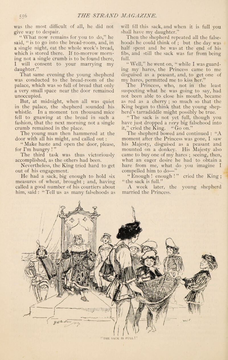 was the most difficult of all, he did not give way to despair. “ What now remains for you to do,” he said, “ is to go into the bread-room, and, in a single night, eat the whole week’s bread, which is stored there. If to-morrow morn¬ ing not a single crumb is to be found there, I will consent to your marrying my daughter.” That same evening the young shepherd was conducted to the bread-room of the palace, which was so full of bread that only a very small space near the door remained unoccupied. But, at midnight, when all was quiet in the palace, the shepherd sounded his whistle. In a moment ten thousand mice fell to gnawing at the bread in such a fashion, that the next morning not a single crumb remained in the place. The young man then hammered at the door with all his might, and called out : “ Make haste and open the door, please, for I’m hungry ! ” The third task was thus victoriously accomplished, as the others had been. Nevertheless, the King tried hard to get out of his engagement. He had a sack, big enough to hold six measures of wheat, brought ; and, having called a good number of his courtiers about him, said : “Tell us as many falsehoods as will fill this sack, and when it is full you shall have my daughter. Then the shepherd repeated all the false¬ hoods he could think of ; but the day was half spent and he was at the end of his fibs, and still the sack was far from being full. “Well, he went on, “while I was guard¬ ing my hares, the Princess came to me disguised as a peasant, and, to get one of my hares, permitted me to kiss her.” The Princess, who, not in the least suspecting what he was going to say, had not been able to close his mouth, became as red as a cherry ; so much so that the King began to think that the young shep¬ herd’s tarradiddle might possibly be true. “ The sack is not yet full, though you have just dropped a very big falsehood into it,” cried the King. “Go on. The shepherd bowed and continued : “A moment after the Princess was gone, I saw his Majesty, disguised as a peasant and mounted on a donkey. His Majesty also came to buy one of my hares ; seeing, then, what an eager desire he had to obtain a hare from me, what do you imagine I compelled him to do— “ Enough ! enough ! ” cried the King ; “ the sack is full.” A week later, the young shepherd married the Princess. THE SACK IS FULL ! ”