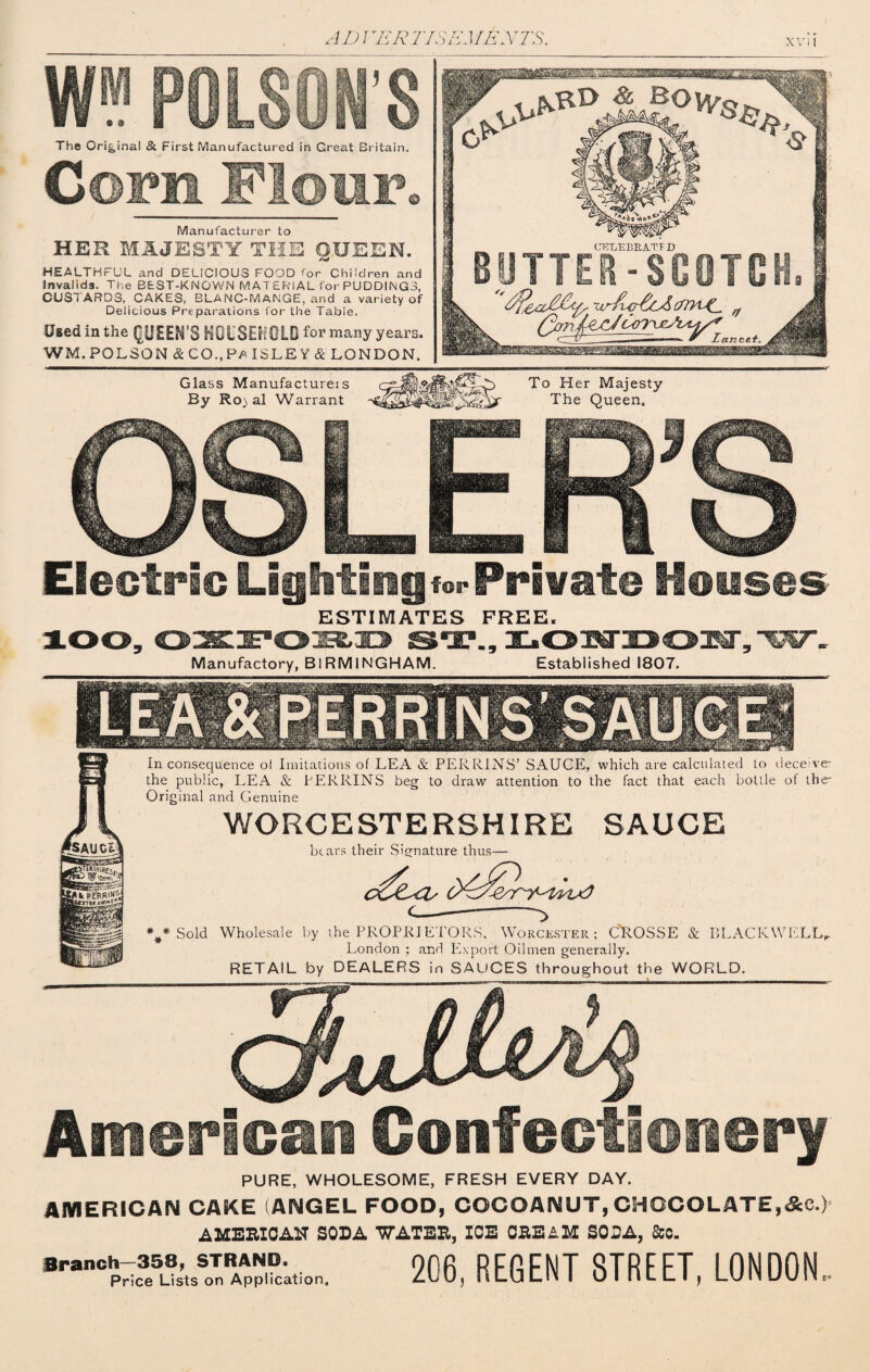 W* PO N'S The Original 8c First Manufactured in Great Britain. Cofu Flour. Manufacturer to HER MAJESTY THE OUEEN. HEALTHFUL and DELICIOUS FOOD for Children and Invalids. The BEST-KNOWN MATERIAL for PUDDINGS, CUSTARDS, CAKES, BLANC-MANGE, and a variety of Delicious Preparations for the Table. Used in the QUEEN’S HOUSEHOLD for many years. WM.POLSON & CO.,Fa ISLEY & LONDON. Glass Manufacturers By Ro) al Warrant To Her Majesty The Queen. Electric Lighting for Private Houses ESTIMATES FREE. Manufactory, BIRMINGHAM. 9 Established 1807. w In consequence ol Imitations of LEA & PERRINS’ SAUCE, which are calculated to deceive the public, LEA & PERRINS beg to draw attention to the fact that each bottle of the Original and Genuine WORCESTERSHIRE SAUCE bears their .Signature thus— Sold Wholesale by the PROPRIETORS, Worcester; C'ROSSE & BLACKWELL, London ; and Export Oilmen generally. RETAIL by DEALERS in SAUCES throughout the WORLD. . \ * * * American Confectionery PURE, WHOLESOME, FRESH EVERY DAY. AMERICAN CAKE (ANGEL FOOD, COCOANUT, CHOCOLATE,&C.) AMEBIC AH SODA 'WATEB, ICE CBE&M SODA, &c. 206, REGENT STREET, LONDON..