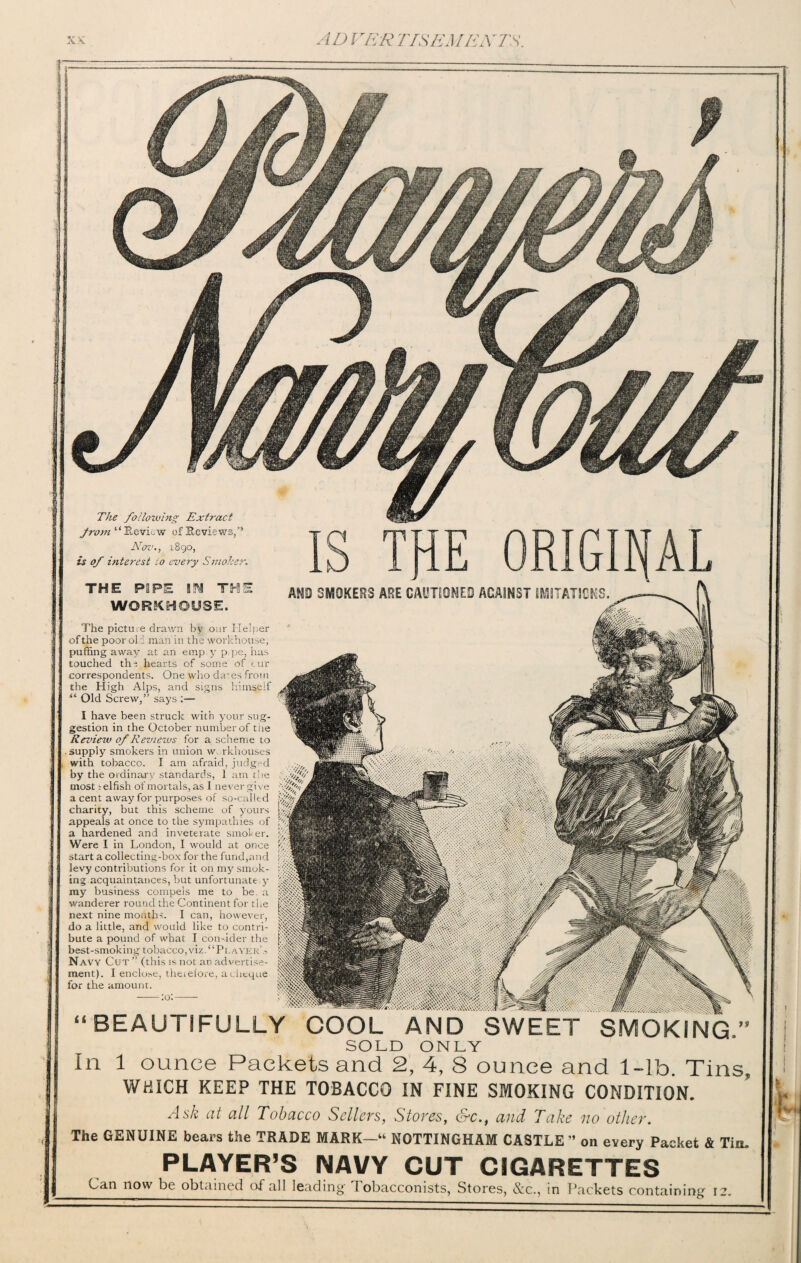 The following Extract from “Review of Reviews/* Nov., 1890, is of interest :o every Smoker THE POPE m TH WORKHOUSE. AND SMOKERS ARE CAUTIONED AGAINST IMITATION The pictue drawn by our Helper of the poor old man in the workhouse, puffing away at an emp.y p.pe, has touched the hearts of some of cur correspondents. One who da'es from the High Alps, and signs himself “ Old Screw/’ says :— I have been struck with your sug¬ gestion in the October number of the Review of Reviews for a scheme to supply smokers in union w rkhouses with tobacco. I am afraid, judged by the ordinary standards, 1 am the most i elfish of mortals, as I never give a cent away for purposes of so-called charity, but this scheme of yours appeals at once to the sympathies of a hardened and inveterate smoker. Were I in London, I would at once start a collecting-box for the fund,and levy contributions for it on my smok¬ ing acquaintances, but unfortunate y my business compels me to be a wanderer round the Continent for the next nine months. I can, however, do a little, and would like to contri¬ bute a pound of what I consider the best-smoking tobacco,viz.“Player’s Navy Cut ” (this is not an advertise¬ for the amount. “ BEAUTIFULLY COOL AND SWEET SMOKING.’ SOLD ONLY In 1 ounce Packets and 2, 4, 8 ounce and 1-lb. Tins WHICH KEEP THE TOBACCO IN FINE SMOKING CONDITION. Ask at all Tobacco Sellers, Stores, &c., and Take no other. The GENUINE bears the TRADE MARK—u NOTTINGHAM CASTLE” on every Packet & Tin PLAYER’S NAVY CUT CIGARETTES Can now be obtained of all lead ing- Tobacconists, Stores, &c., in Packets contain
