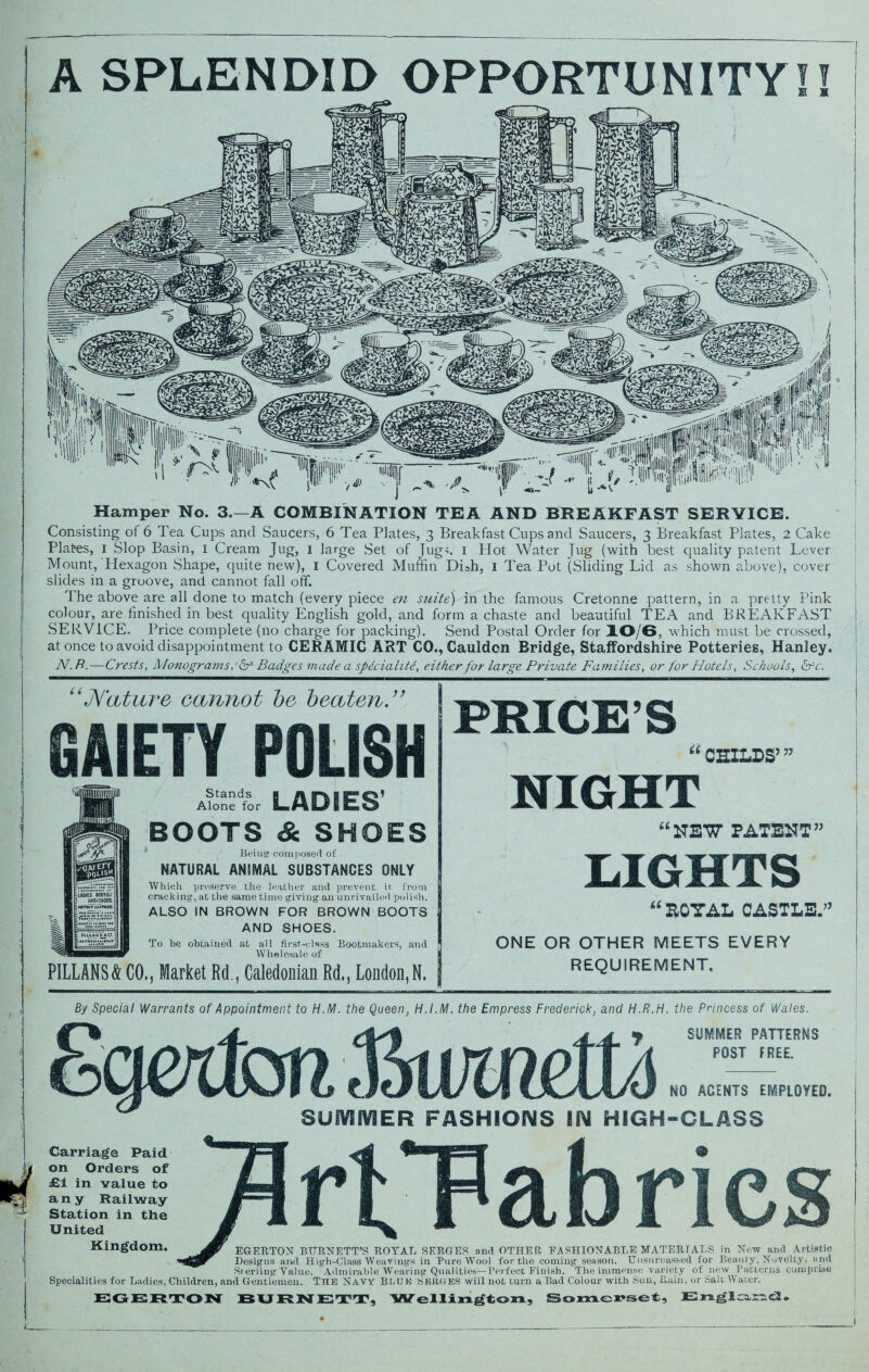 Hamper No. 3.—A COMBINATION TEA AND BREAKFAST SERVICE. Consisting of 6 Tea Cups and Saucers, 6 Tea Plates, 3 Breakfast Cups and Saucers, 3 Breakfast Plates, 2 Cake Plates, 1 Slop Basin, 1 Cream Jug, 1 large Set of Jug;. 1 Plot Water Jug (with best quality patent Lever Mount, Hexagon Shape, quite new), 1 Covered Muffin DLh, 1 Tea Pot (Sliding Lid as shown above), cover slides in a groove, and cannot fall off. The above are all done to match (every piece en suite) in the famous Cretonne pattern, in a pretty Pink colour, are finished in best quality English gold, and form a chaste and beautiful TEA and BREAKFAST SERVICE. Price complete (no charge for packing). Send Postal Order for 10/6, which must be crossed, at once to avoid disappointment to CERAMIC ART CO., Cauidon Bridge, Staffordshire Potteries, Hanley. N.R.—Crests, Monograms, & Badges made a spdcialitd, either for large Private Families, or for Hotels, Schools, &c. “Nature cannot be beaten.” A^nStr LADIES’ BOOTS & SHOES Being composed of NATURAL ANIMAL SUBSTANCES ONLY Which preserve the leather and prevent ir, from cracking, at the same time giving an unrivalled pol ish. ALSO IN BROWN FOR BROWN BOOTS AND SHOES. To he obtained at all first-class Bootmakers, and Wholesale of PILLANS& CO., Market Rd, Caledonian Rd., London, N. PRICES “ CHILDS’ ” NIGHT “HEW PATENT” LIGHTS “ EOTAL CASTLES ONE OR OTHER MEETS EVERY REQUIREMENT. By Special Warrants of Appointment to H.M. the Queen, H.I.M. the Empress Frederick, and H.R.H. the Princess of Wales. SUMMER PATTERNS POST FREE. NO AGENTS EMPLOYED. SUMMER FASHIONS IN HIGH-CLASS Carriage Paid on Orders of £1 in value to any Railway Station in the United Kingdom, EGERTON BURNETT’S ROYAL SERGES and OTHER, FASHIONABLE MATERIALS in New and Artistic Designs and High-Class Weavings in Pure Wool for the coming season. Unsnruas&ed for Beamy, Novelty, and Srerling Value. Admirable Wearing Qualities—Perfect Finish. The immense variety of new ^Patterns comprise Specialities for Ladies, Children, and Gentlemen. Tiie Navy BLUE SERGES will not turn a Bad Colour with Sun, Rain, or Salt Water. EGERTON BURNETT, Wellington, Somerset, England.